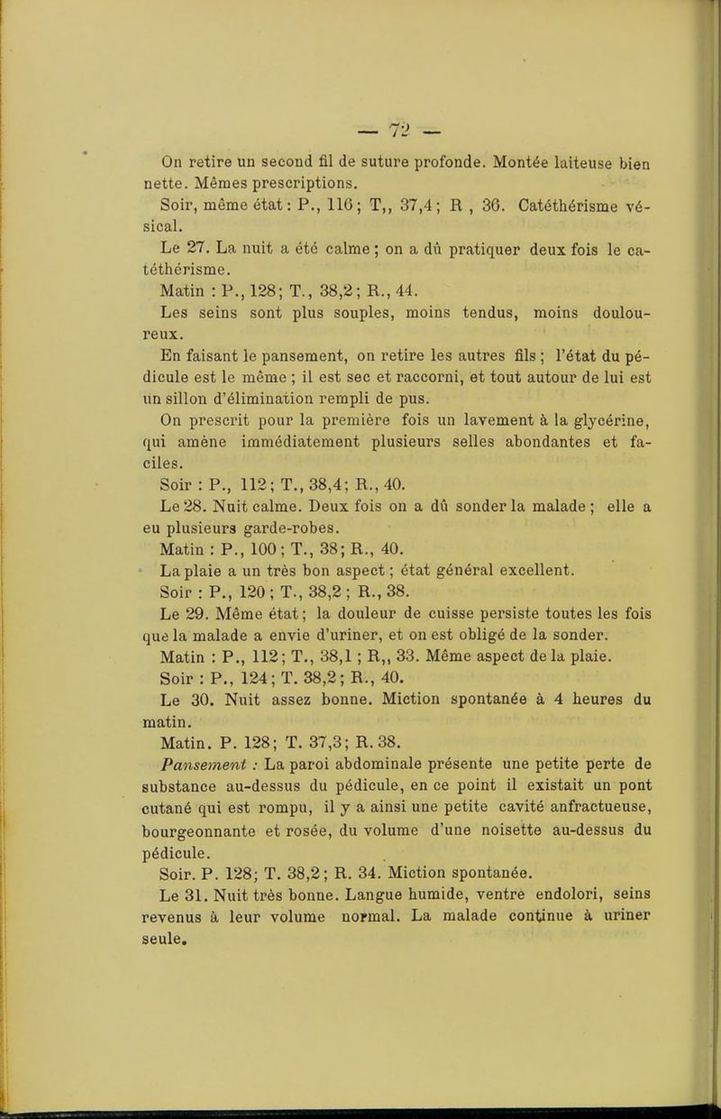On retire un second fil de suture profonde. Montée laiteuse bien nette. Mêmes prescriptions. Soir, même état: P., 116; T,, 37,4; R , 36. Catéthérisme vé- sical. Le 27. La nuit a été calme ; on a dû pratiquer deux fois le ca- téthérisme. Matin : P., 128; T., 38,2; R., 44. Les seins sont plus souples, moins tendus, moins doulou- reux. En faisant le pansement, on retire les autres fils ; l’état du pé- dicule est le même ; il est sec et raccorni, et tout autour de lui est un sillon d’élimination rempli de pus. On prescrit pour la première fois un lavement à la glycérine, qui amène immédiatement plusieurs selles abondantes et fa- ciles. Soir : P., 112; T., 38,4; R., 40. Le 28. Nuit calme. Deux fois on a dû sonder la malade ; elle a eu plusieurs garde-robes. Matin : P., 100; T., 38; R., 40. La plaie a un très bon aspect ; état général excellent. Soir : P., 120; T., 38,2; R., 38. Le 29. Même état; la douleur de cuisse persiste toutes les fois que la malade a envie d’uriner, et on est obligé de la sonder. Matin : P., 112; T., 38,1 ; R,, 33. Même aspect delà plaie. Soir : P., 124; T. 38,2; R., 40, Le 30. Nuit assez bonne. Miction spontanée à 4 heures du matin. Matin. P. 128; T. 37,3; R. 38. Pansement : La paroi abdominale présente une petite perte de substance au-dessus du pédicule, en ce point il existait un pont cutané qui est rompu, il y a ainsi une petite cavité anfractueuse, bourgeonnante et rosée, du volume d’une noisette au-dessus du pédicule. Soir. P. 128; T. 38,2; R. 34. Miction spontanée. Le 31. Nuit très bonne. Langue humide, ventre endolori, seins revenus à leur volume normal. La malade continue à uriner seule.