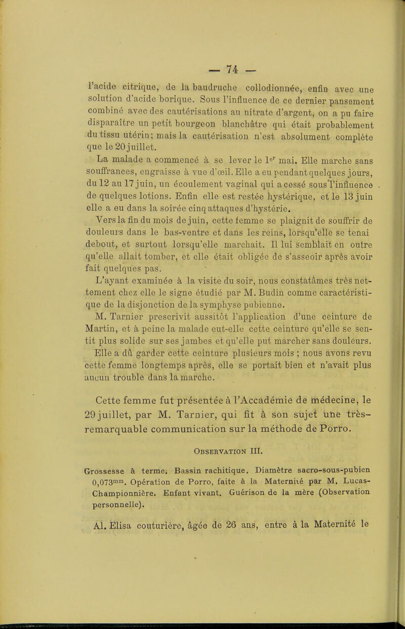 l’acide citrique, de la baudruche collodionnée, enfin avec une solution d acide borique. Sous l’influence de ce dernier pansement combiné avec des cautérisations au nitrate d’argent, on a pu faire disparaître un petit bourgeon blanchâtre qui était probablement du tissu utérin; mais la cautérisation n’est absolument complète que le 20 juillet. La malade a commencé à se lever le le*' mai. Elle marche sans souffrances, engraisse à vue d’œil. Elle a eu pendant quelques jours, du 12 au 17 juin, un écoulement vaginal qui a cessé sousTinfluence de quelques lotions. Enfin elle est restée hystérique, et le 13 juin elle a eu dans la soirée cinq attaques d’hystérie. Vers la fin du mois de juin, cette femme se plaignit de souffrir de douleurs dans le bas-ventre et dans les reins, lorsqu’elle se tenai debout, et surtout lorsqu’elle marchait. 11 lui semblait en outre qu’elle allait tomber, et elle était obligée de s’asseoir après avoir fait quelques pas. L’ayant examinée à la visite du soir, nous constatâmes très net- tement chez elle le signe étudié par M. Budin comme caractéristi- que de la disjonction de la symphyse pubienne. M. Tarnier prescrivit aussitôt l’application d’une ceinture de Martin, et à peine la malade eut-elle cette ceinture qu’elle se sen- tit plus solide sur ses jambes et qu’elle put marcher sans douleurs. Elle a dû garder cette ceinture plusieurs mois ; nous avons revu cette femme longtemps après, elle se portait bien et n’avait plus aucun trouble dans la marche. Cette femme fut présentée à l’Accadémie de médecine, le 29 juillet, par M. Tarnier, qui fit à son sujet une très- remarquable communication sur la méthode de Porro. Observation III. Grossesse à terme; Bassin rachitique. Diamètre sacro-sous-pubien 0,073““. Opération de Porro, faite à la Maternhé par M. Lucas- Championnière. Enfant vivant. Guérison de la mère (Observation personnelle). Al. Elisa couturière, âgée de 26 ans, entre à la Maternité le