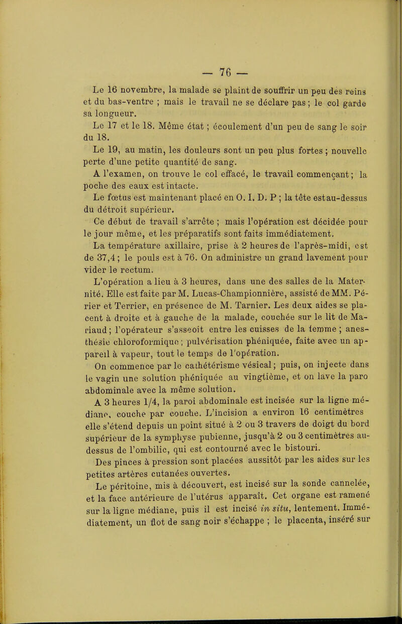 Le 16 novembre, la malade se plaint de souffrir un peu des reins et du bas-ventre ; mais le travail ne se déclare pas ; le col garde sa longueur. Le 17 et le 18. Même état ; écoulement d’un peu de sang le soir du 18. Le 19, au matin, les douleurs sont un peu plus fortes ; nouvelle perte d’une petite quantité de sang. A l’examen, on trouve le col elfacé, le travail commençant; la poche des eaux est intacte. Le foetus est maintenant placé en O. I. D. P ; la tête estau-dessus du détroit supérieur. Ce début de travail s’arrête ; mais l’opération est décidée pour le jour même, et les préparatifs sont faits immédiatement, La température axillaire, prise à 2 heures de l’après-midi, est de 37,4 ; le pouls est à 76. On administre un grand lavement pour vider le rectum. L’opération a lieu à 3 heures, dans une des salles de la Mater- nité. Elle est faite parM. Lucas-Championnière, assisté de MM. Pé- rier et Terrier, en présence de M. Tarnier. Les deux aides se pla- cent à droite et à gauche de la malade, couchée sur le lit de Ma- riaud; l’opérateur s’asseoit entre les cuisses de la temme ; anes- thésie chloroformique ; pulvérisation phéoiquée, faite avec un ap- pareil à vapeur, tout le temps de l'opération. On commence parle cathétérisme vésical ; puis, on injecte dans le vagin une solution phéniquée au vingtième, et on lave la paro abdominale avec la même solution. A 3 heures 1/4, la paroi abdominale est incisée sur la ligne mé- diane, couche par couche. L’incision a environ 16 centimètres elle s’étend depuis un point situé à 2 ou 3 travers de doigt du bord supérieur de la symphyse pubienne, jusqu à 2 ou 3 centimètres au- dessus de l’ombilic, qui est contourné avec le bistouri. Des pinces à pression sont placées aussitôt par les aides sur les petites artères cutanées ouvertes. Le péritoine, mis à découvert, est incisé sur la sonde cannelée, et la face antérieure de l’utérus apparaît. Cet organe est ramené sur la ligne médiane, puis il est incisé m situ, lentement. Immé- diatement, un flot de sang noir s’échappe ; le placenta, inséré sur