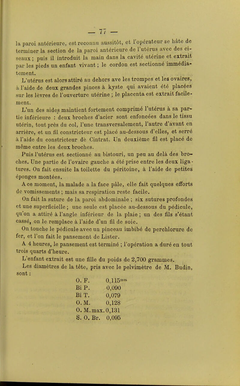 — Il- ia. paroi antérieure, est reconnu aussitôt, et l’opérateur se hâte de terminer la section de la paroi antérieure de l’utérus avec des ci- seaux ; puis il introduit la main dans la cavité uterine et extrait par les pieds un enfant vivant ; le cordon est sectionné immédia- tement. L’utérus est alors attiré au dehors ave les trompes et les ovaires, à l’aide de deux grandes pinces à kyste qui avaient été placées sur les lèvres de l’ouverture utérine ; le placenta est extrait facile- ment. L’un des aides maintient fortement comprimé l’utérus à sa par- tie inférieure : deux broches d’acier sont enfoncées dans le tissu utérin, tout près du col, l’une transversalement, l’autre d’avant en arrière, et un fil constricteur est placé au-dessous d’elles, et serré à l’aide du constricteur dë Cintrât. Un deuxième fil est placé de même entre les deux broches. Puis l’utérus est sectionné au bistouri, un peu au delà des bro- ches. Une partie de l’ovaire gauche a été prise entre les deux liga> tures. On fait ensuite la toilette du péritoine, à l’aide de petites éponges montées. Ace moment, la malade a la face pâle, elle fait quelques efforts de vomissements ; mais sa respiration reste facile. On fait la suture de la paroi abdominale ; six sutures profondes et une superficielle ; une seule est placée au-dessous du pédicule, qu’on a attiré à l’angle inférieur de la plaie ; un des fils s’étant cassé, on le remplace à l’aide d’un fil de soie. On touche le pédicule avec un pinceau imbibé de perchlorure de fer, et l’on fait le pansement de Lister. A 4 heures, le pansement est terminé ; l’opération a duré en tout trois quarts d’heure. L’enfant extrait est une fille du poids de 2,700 grammes. Les diamètres de la tête, pris avec le pelvimètre de M. Budin, sont : O. F. 0,115'«' Bi P. 0,090 Bi T. 0,079 O.M. 0,128 O. M.max. 0,131 S. O. Br. 0,095