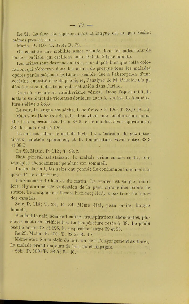 Lo 21. La face est reposée, mais la langue est un peu sèche; mêmes prescriptions. Matin. P. 100; T. 37,4; R. 32. On constate une mobilité assez grande dans les pulsations de l’artère radiale, qui oscillent entre 100 et 120 par minute. Les urines sont devenues noires, sans dépôt; bien que cette colo- ration, qui s’observe dans les urines de presque tous les malades opérés par la méthode de Lister, semble due à l’absorption d’une certaine quantité d’acide phénique, l’analyse de M. Prunier n’a pu dénoter la moindre tracide de cet acide dans l’urine. On a dû revenir au catéthérisme vésical. Dans l’après-midi, le malade se plaint de violentes douleurs dans le ventre, la tempéra- ture s’élève à 38,3 Le soir, la langue est sèche, la soif vive : P. 120; T. 38,9; R. 49. Mais vers 11 heures du soir, il survient une amélioration nota- ble; la température tombe à 38,3, et le nombre des respirations à 38; le pouls reste à 120. La nuit est calme, le malade dort; il y a émission de gaz intes- tinaux, miction spontanée, et la température varie entre 38,3 et 38,5. Le 22. Matin, P. 112 ; T. 38,2. Etat général satisfaisant: la malade urine encore seule; elle transpire abondamment pendant son sommeil. Durant la nuit, les seins ont gonflé; ils contiennent une notable quantité de colostrum. Pansement a 10 heures du matin. Le ventre est souple, indo- lore; il y a un peu de vésication de la peau autour des points de suture. Le moignon est ferme, bien sec; il n’y a pas trace de liqui- des exsudés. Soir, P. 116; T. 38; R. 34. Même état, peau moite, langue humide. ^ Pendant la nuit, sommeil calme, transpirations abondantes, plu- sieurs mictions artificielles. La température reste à 38. Le pouls oscille entre 108 et 126, la respiration entre 32 et 38. Le 23. Matin. P. 100; T. 38,2; R. 40. Meme état. Seins plein de lait; un peu d’engorgement axillaire. La malade prend toujours du lait, du champagne. Soir. P. 100; T. 38,5; R. 40.