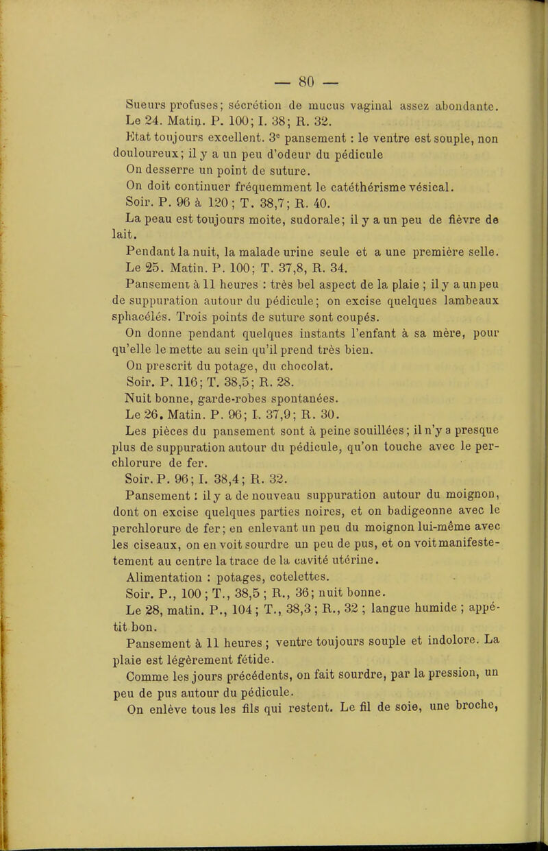 Sueurs pi’ofuses; sécrétion de mucus vaginal assez abondante. Le 24. Matiij. P. 100; I. 38; R. 32. Etat toujours excellent. 3“ pansement : le ventre est souple, non douloureux; il y a un peu d’odeur du pédicule On desserre un point de suture. On doit continuer fréquemment le catéthérisme vésical. Soir. P. 96 à 120 ; T. 38,7; R. 40. La peau est toujours moite, sudorale; il y a un peu de fièvre de lait. Pendant la nuit, la malade urine seule et aune première selle. Le 25. Matin. P. 100; T. 37,8, R. 34. Pansement à 11 heures : très bel aspect de la plaie ; il y a un peu de suppuration autour du pédicule; on excise quelques lambeaux sphacélés. Trois points de suture sont coupés. On donne pendant quelques instants l’enfant à sa mère, pour qu’elle le mette au sein qu’il prend très bien. Ou prescrit du potage, du chocolat. Soir. P. 116; T. 38,5; R. 28. Nuit bonne, garde-robes spontanées. Le 26. Matin. P. 96; I. 37,9; R. 30. Les pièces du pansement sont à peine souillées; il n’y a presque plus de suppuration autour du pédicule, qu’on touche avec le per- chlorure de fer. Soir. P. 96; I. 38,4; R. 32. Pansement: il y a de nouveau suppuration autour du moignon, dont on excise quelques parties noires, et on badigeonne avec le perchlorure de fer; en enlevant un peu du moignon lui-même avec les ciseaux, on en voit sourdre un peu de pus, et on voitmanifeste- tement au centre la trace de la cavité utérine. Alimentation : potages, côtelettes. Soir. P., 100 ; T., 38,5 ; R., 36; nuit bonne. Le 28, matin. P., 104 ; T., 38,3 ; R., 32 ; langue humide ; appé- tit bon. Pansement à 11 heures ; ventre toujours souple et indolore. La plaie est légèrement fétide. Comme les jours précédents, on fait sourdre, par la pression, un peu de pus autour du pédicule. On enlève tous les fils qui restent. Le fil de soie, une broche,