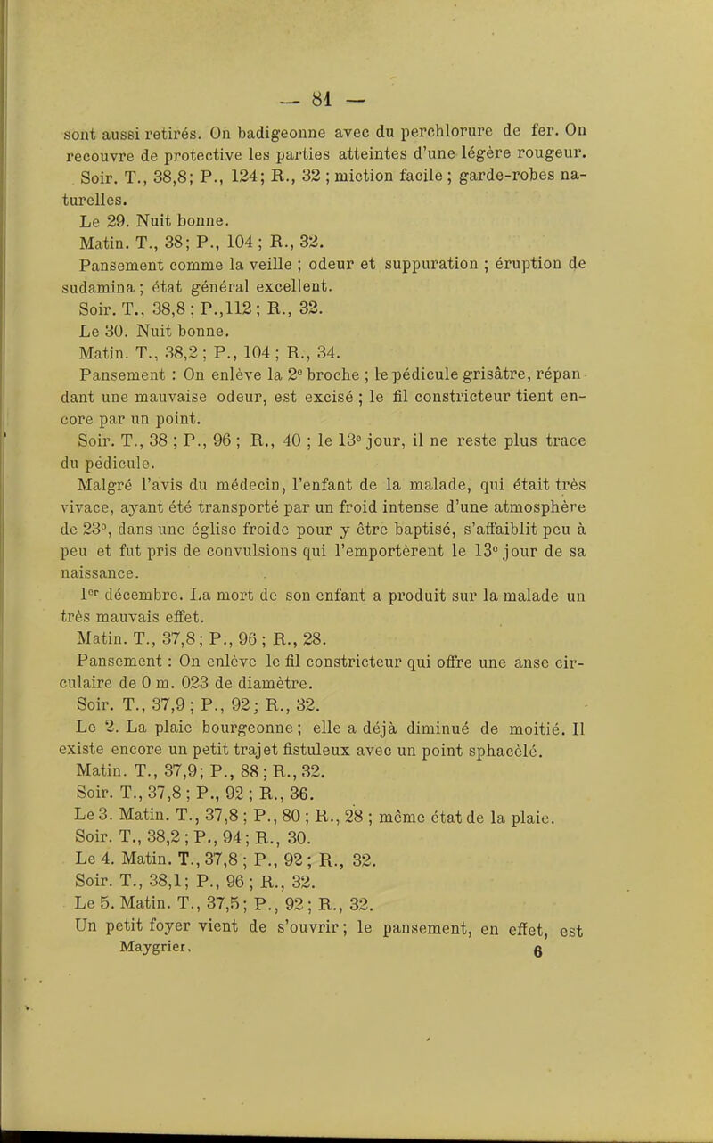sont aussi retirés. On badigeonne avec du perchlorure de fer. On recouvre de protective les parties atteintes d’une légère rougeur. Soir. T., 38,8; P., 124; R., 32 ; miction facile ; garde-robes na- turelles. Le 29. Nuit bonne. Matin. T., 38; P., 104 ; R., 32. Pansement comme la veille ; odeur et suppuration ; éruption de sudamina ; état général excellent. Soir. T., 38,8; P.,112; R., 32. Le 30. Nuit bonne. Matin. T., 38,2 ; P., 104 ; R., 34. Pansement : On enlève la 2° broche ; l-e pédicule grisâtre, répan dant une mauvaise odeur, est excisé ; le fil constricteur tient en- core par un point. Soir. T., 38 ; P., 96 ; R., 40 ; le 13° jour, il ne reste plus trace du pédicule. Malgré l’avis du médecin, l’enfant de la malade, qui était très vivace, ayant été transporté par un froid intense d’une atmosphère de 23°, dans une église froide pour y être baptisé, s’affaiblit peu à peu et fut pris de convulsions qui l’emportèrent le 13° jour de sa naissance. 1°° décembre. lia mort de son enfant a produit sur la malade un très mauvais effet. Matin. T., 37,8; P., 96; R., 28. Pansement : On enlève le fil constricteur qui offre une anse cir- culaire de 0 m. 023 de diamètre. Soir. T., 37,9; P., 92; R., 32. Le 2. La plaie bourgeonne; elle a déjà diminué de moitié. 11 existe encore un petit trajet fistuleux avec un point sphacèlé. Matin. T., 37,9; P., 88; R., 32. Soir. T., 37,8 ; P., 92 ; R., 36. Le 3. Matin. T., 37,8 ; P., 80 ; R., 28 ; même état de la plaie. Soir. T., 38,2; P., 94; R., 30. Le 4. Matin. T., 37,8 ; P., 92 ; R., 32. Soir. T., 38,1; P., 96; R., 32. Le 5. Matin. T., 37,5; P., 92; R., 32. Un petit foyer vient de s’ouvrir ; le pansement, en effet, est Maygrier, g