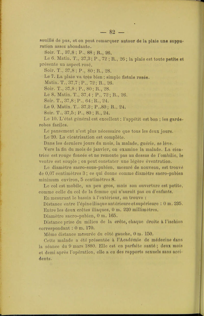 ration assez abondante. Soir. T., 37,8; P., 88; R., 26. Le 6. Matin. T., 37,3 ; P., 72 ; R., 26 ; la plaie est toute petite et présente un aspect rosé. Soir. T., 37,8; P., 80; R., 28. Le 7. La plaie va très bien ; simple fistule rosée. Matin. T., 37,7; P., 72; R., 26. Soir. T., 37,8; P., 80; R., 28. Le 8. Matin. T., 37,4 ; P., 72; R., 26. Soir. T., 37,8; P., 64; R., 24. Le 9. Matin. T.. 37,2; P..80; R., 24. Soir. T., 37,5; P., 80; R., 24. Le 10. L’état général est excellent ; l'appétit est bon ; les garde- robes faciles. Le pansement ii’est plus nécessaire que tous les deux jours. Le 20. La cicatrisation est complète. Dans les derniers jours du mois, la malade, guérie, se lève. Vers la fin du mois de janvier, on examine la malade. La cica- trice est rouge foncée et ne remonte pas au dessus de l’ombilic, le ventre est souple ; on peut constater une légère éventration. Le diamètre sacro-sous-pubien, mesuré de nouveau, est trouvé de 0,07 centimètres 3 ; ce qui donne comme diamètre sacro-pubien minimum environ, 5 centimètres 8. Le col est mobile, un peu gros, mais son ouverture est petite, comme celle du col de la femme qui n’aurait pas eu d’enfants. En mesurant le bassin à l’extérieur, on trouve : Distance entre l’épine iliaque antérieure et supérieure : Om.235. Entre les deux crêtes iliaques, 0 m. 220 millimètres. Diamètre sacro-pubien, 0 m. 165. Distance prise du milieu de la crête, chaque droite à l’ischion correspondant :0 m. 170. Même distance mesurée du côté gauche, 0 m. 150. Cette malade a été présentée à l’Académie de médecine dans la séance du 9 mars 1880. Elle est en parfaite santé ; deux mois et demi après l’opération, elle a eu des rapports sexuels sans acci- dents.