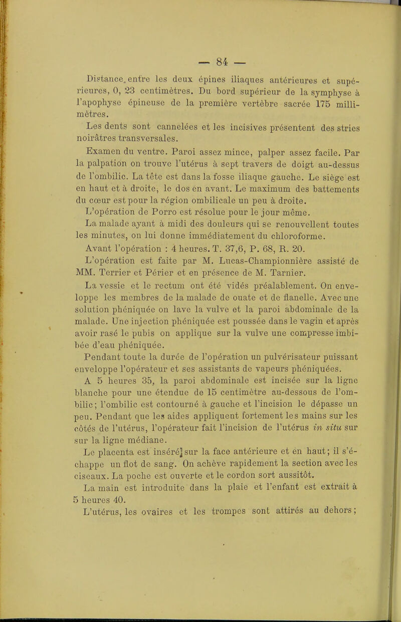 Distance, entre les deux épines iliaques antérieures et supé- rieures, 0, 23 centimètres. Du bord supérieur de la symphyse à l’apopbyse épineuse de la première vertèbre sacrée 175 milli- mètres. Les dents sont cannelées et les incisives présentent des stries noirâtres transversales. Examen du ventre. Paroi assez mince, palper assez facile. Par la palpation on trouve Futérus à sept travers de doigt au-dessus de l’ombilic. La tête est dans la fosse iliaque gauche. Le siège est en haut et à droite, le dos en avant. Le maximum des battements du cœur est pour la région ombilicale un peu à droite. L’opération de Porro est résolue pour le jour même. La malade ayant à midi des douleurs qui se renouvellent toutes les minutes, on lui donne immédiatement du chloroforme. Avant Fopéi’ation : 4 heures. T. 37,6, P. 68, R. 20. L’opération est faite par M. Lucas-Championnière assisté de MM. Terrier et Périer et en présence de M. Tarnier. La vessie et le rectum ont été vidés préalablement. On enve- loppe les membres de la malade de ouate et de flanelle. Avec une solution phéniquée on lave la vulve et la paroi abdominale de la malade. Une injection phéniquée est poussée dans le vagin et après avoir rasé le pubis on applique sur la vulve une compresse imbi- bée d’eau phéniquée. Pendant toute la durée de l’opération un pulvérisateur puissant enveloppe l’opérateur et ses assistants de vapeurs phéniquées. A 5 heures 35, la paroi abdominale est incisée sur la ligne blanche pour une étendue de 15 centimètre au-dessous de l’om- bilic; l’ombilic est contourné à gauche et l’incision le dépasse un peu. Pendant que les aides appliquent fortement les mains sur les côtés de l’utérus, l’opérateur fait l’incision de l’utérus in situ sur sur la ligne médiane. Le placenta est inséré]sur la face antérieure et én haut; il s’é- chappe un flot de sang. On achève rapidement la section avec les ciseaux. La poche est ouverte et le cordon sort aussitôt. La main est introduite dans la plaie et l’enfant est extrait à 5 heures 40. L’utérus, les ovaii’es et les trompes sont attirés au dehors ;