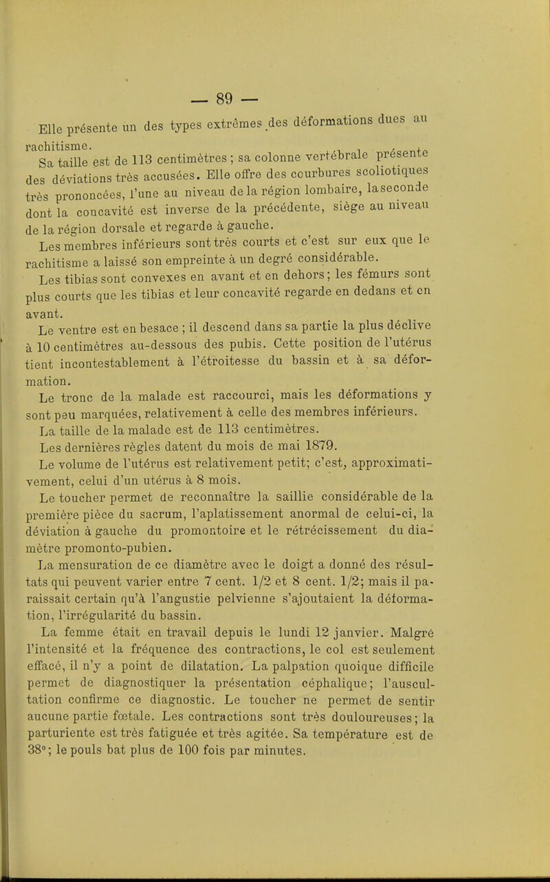 Elle présente un des types extrêmes des déformations dues au rachitisme. Sa taille est de 113 centimètres ; sa colonne vertébrale présente des déviations très accusées. Elle offre des courbures scoliotiques très prononcées, l’une au niveau de la région lombaire, laseconde dont la concavité est inverse de la précédente, siège au niveau de la région dorsale et regarde à gauche. Les membres inférieurs sont très courts et c’est sur eux que le rachitisme a laissé son empreinte à un degré considérabk. Les tibias sont convexes en avant et en dehors ; les fémurs sont plus courts que les tibias et leur concavité regarde en dedans et en avant. Le ventre est en besace ; il descend dans sa partie la plus déclive à 10 centimètres au-dessous des pubis. Cette position de l’utérus tient incontestablement à l’étroitesse du bassin et à sa défor- mation. Le tronc de la malade est raccourci, mais les déformations y sont peu marquées, relativement à celle des membres inférieurs. La taille de la malade est de 113 centimètres. Les dernières règles datent du mois de mai 1879. Le volume de l’utérus est relativement petit; c’est, approximati- vement, celui d’un utérus à 8 mois. Le toucher permet de reconnaître la saillie considérable de la première pièce du sacrum, l’aplatissement anormal de celui-ci, la déviation à gauche du promontoire et le rétrécissement du dia- mètre promonto-pubien. La mensuration de ce diamètre avec le doigt a donné des résul- tats qui peuvent varier entre 7 cent. 1/2 et 8 cent. 1/2; mais il pa- raissait certain qu’à l’angustie pelvienne s’ajoutaient la déforma- tion, l’irrégularité du bassin. La femme était en travail depuis le lundi 12 janvier. Malgré l’intensité et la fréquence des contractions, le col est seulement effacé, il n’y a point de dilatation. La palpation quoique difficile permet de diagnostiquer la présentation céphalique; l’auscul- tation confirme ce diagnostic. Le toucher ne permet de sentir aucune partie fœtale. Les contractions sont très douloureuses ; la parturiente est très fatiguée et très agitée. Sa température est de 38; le pouls bat plus de 100 fois par minutes.