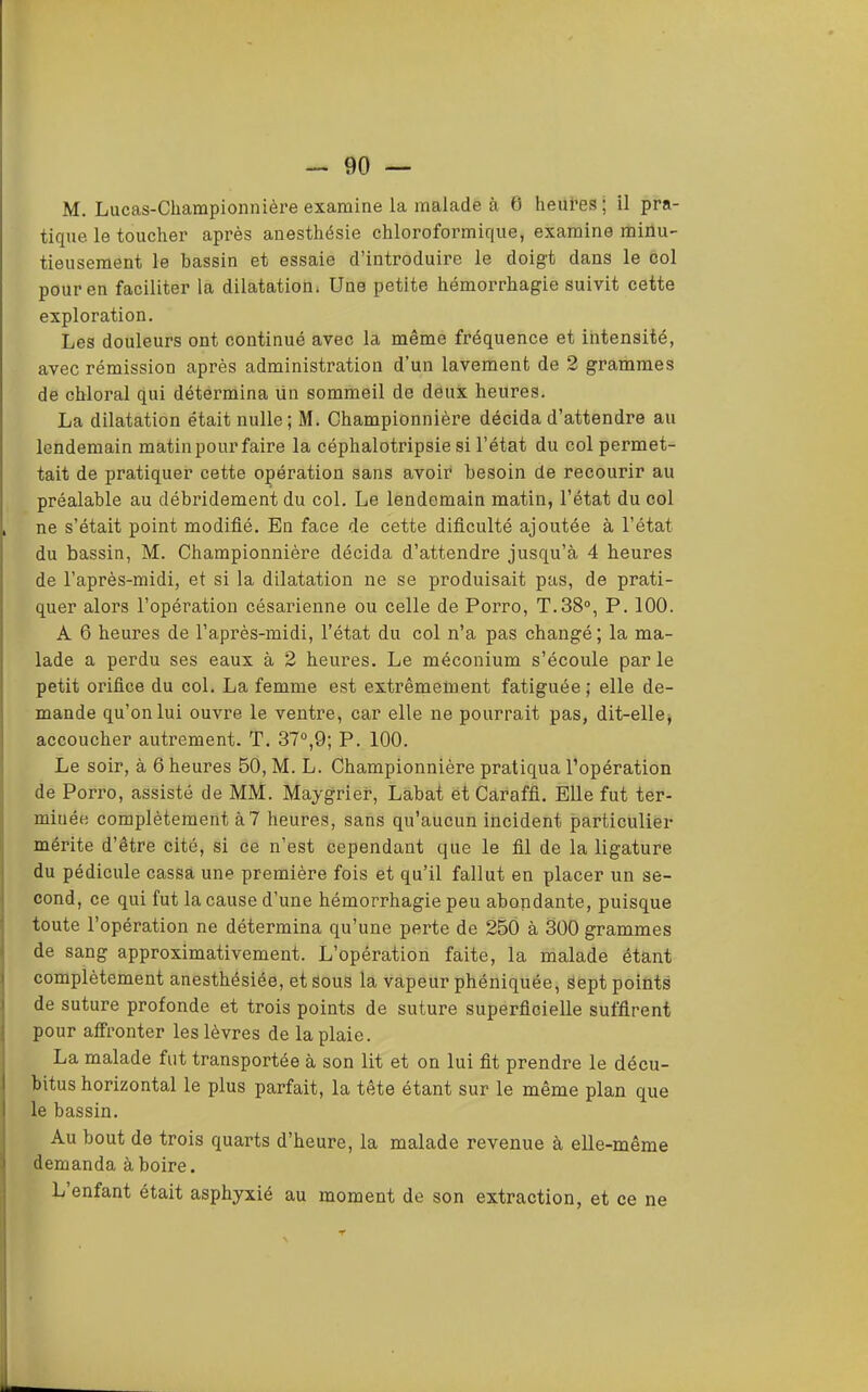 90 — M. Lucas-Championnière examine la malade à 0 lieui’es; il pra- tique le toucher après anesthésie chloroformique, examine minu- tieusement le bassin et essaie d’introduire le doigt dans le col pour en faciliter la dilatation. Une petite hémorrhagie suivit cette exploration. Les douleurs ont continué avec la même fréquence et intensité, avec rémission après administration d’un lavement de 2 grammes de chloral qui détermina ün sommeil de dôux heures. La dilatation était nulle; M. Championnière décida d’attendre au lendemain matin pour faire la céphalotripsie si l’état du col permet- tait de pratiquer cette opération sans avoir besoin de recourir au préalable au débridement du col. Le lendemain matin, l’état du col ne s’était point modifié. En face de cette dificulté ajoutée à l’état du bassin, M. Championnière décida d’attendre jusqu’à 4 heures de l’après-midi, et si la dilatation ne se produisait pas, de prati- quer alors l’opération césarienne ou celle de Porro, T.38°, P. 100. A 6 heures de l’après-midi, l’état du col n’a pas changé; la ma- lade a perdu ses eaux à 2 heures. Le méconium s’écoule par le petit orifice du col. La femme est extrêmement fatiguée ; elle de- mande qu’on lui ouvre le ventre, car elle ne pourrait pas, dit-ellej accoucher autrement. T. 37°,9; P. 100. Le soir, à 6 heures 50, M. L. Championnière pratiqua l’opération de Porro, assisté de MM. Maygrier, Lâbat ét Caraffi. Elle fut ter- minée complètement à 7 heures, sans qu’aucun incident particulier mérite d’être cité, si ce n’est cependant que le fil de la ligature du pédicule cassa une première fois et qu’il fallut en placer un se- cond, ce qui fut la cause d’une hémorrhagie peu abondante, puisque toute l’opération ne détermina qu’une perte de 250 à SOO grammes de sang approximativement. L’opération faite, la malade étant complètement anesthésiée, et sous la vapeur phéniquée, Sept points de suture profonde et trois points de suture superficielle suffirent pour affronter les lèvres de la plaie. La malade fut transportée à son lit et on lui fit prendre le décu- bitus horizontal le plus parfait, la tête étant sur le même plan que le bassin. Au bout de trois quarts d’heure, la malade revenue à elle-même demanda à boire. L enfant était asphyxié au moment de son extraction, et ce ne