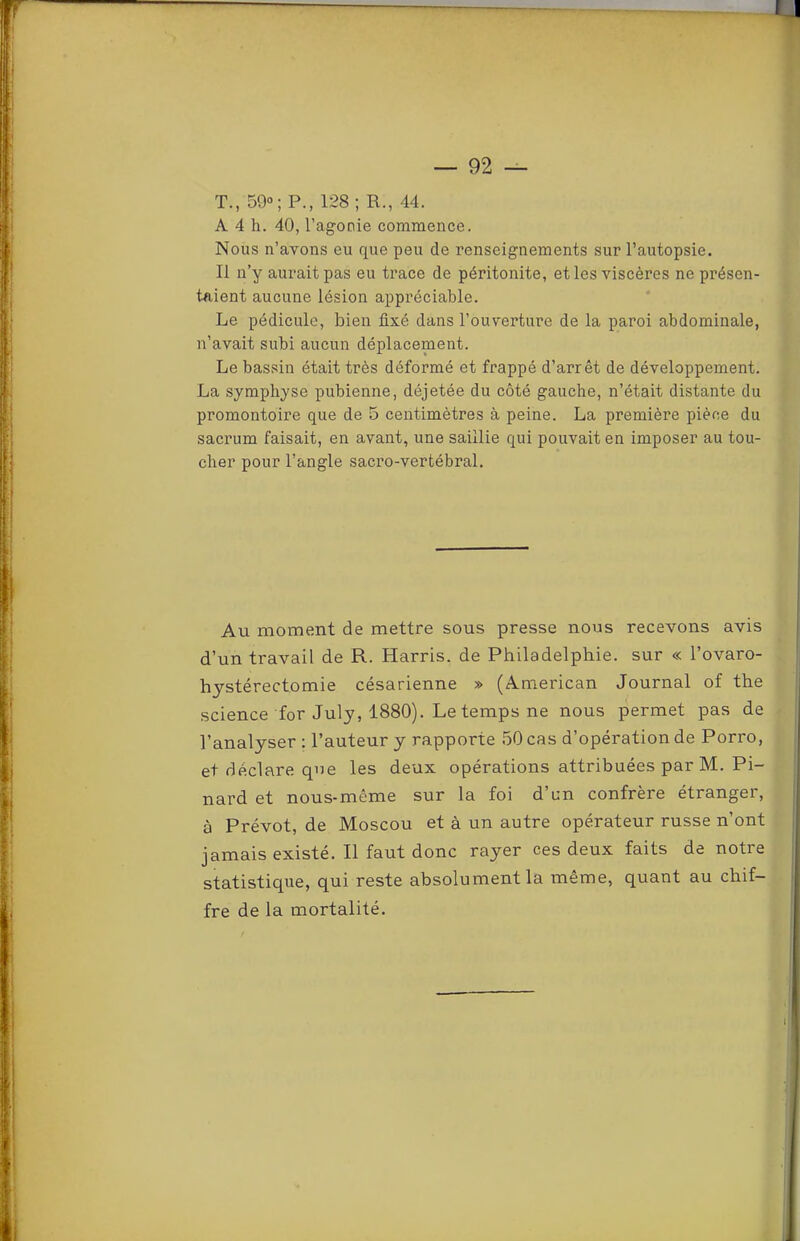 T., 50°; P., 128 ; R., 44. A 4 h. 40, l’agonie commence. Nous n’avons eu que peu de renseignements sur l’autopsie. Il n’y aurait pas eu trace de péritonite, et les viscères ne présen- taient aucune lésion appréciable. Le pédicule, bien fixé dans l’ouverture de la paroi abdominale, n’avait subi aucun déplacement. Le bassin était très déformé et frappé d’arrêt de développement. La symphyse pubienne, déjetée du côté gauche, n’était distante du promontoire que de 5 centimètres à peine. La première pièce du sacrum faisait, en avant, une saillie qui pouvait en imposer au tou- cher pour l’angle sacro-vertébral. Au moment de mettre sous presse nous recevons avis d’un travail de R. Harris, de Philadelphie, sur « l’ovaro- hystérectomie césarienne » (American Journal of the science for July, 1880). Le temps ne nous permet pas de l’analyser : l’auteur y rapporte 50 cas d’opération de Porro, et déclare que les deux opérations attribuées par M. Pi- nard et nous-même sur la foi d’un confrère étranger, à Prévôt, de Moscou et à un autre opérateur russe n’ont jamais existé. Il faut donc rayer ces deux faits de notre statistique, qui reste absolument la même, quant au chif- fre de la mortalité.