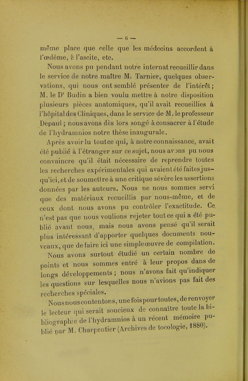 même place que celle que les médecins accordent à l'œdème, è. l'ascite, etc. Nous avons pu pendant notre internat recueillir dans le service de notre maître M, Tarnier, quelques obser- vations, qui nous ont semblé présenter de l'intérêt; M. le Budin a bien voulu mettre à notre disposition plusieurs pièces anatomiques, qu'il avait recueillies à l'hôpital des Cliniques, dans le service de M. le professeur Depaul ; nous avons dès lors song-é à consacrer à l'étude de l'hydramnios notre thèse inaug-urale. Après avoir lu toutce qui, à notre connaissance, avait été publié à l'étrang'er sur ce sujet, nous av^ns pu nous convaincre qu'il était nécessaire de reprendre toutes les recherches expérimentales qui avaient été faites jus- qu'ici, et de soumettre à une critique sévère les assertions données par les auteurs. Nous ne nous sommes servi que des matériaux recueillis par nous-même, et de ceux dont nous avons pu contrôler l'exactitude. Ce. n'est pas que nous voulions rejeter toutce qui a été pu- blié avant nous, mais nous avons pensé qu'il serait plus intéressant d'apporter quelques documents nou- veaux, que de faire ici une simpleœuvre de compilation. Nous avons surtout étudié un certain nombre de points et nous sommes entré à leur propos dans de lono's développements ; nous n'avons fait qu'indiquer les questions sur lesquelles nous n'avions pas fait des recherches spéciales. Nousnouscontentons,unefoispourtoutes,derenyoyer le lecteur qui serait soucieux de connaître toute la bi- bliographie de l'hydramnios à un récent «mémoire pu- blié par M. Charpentier (Archives de tocolog-ie,