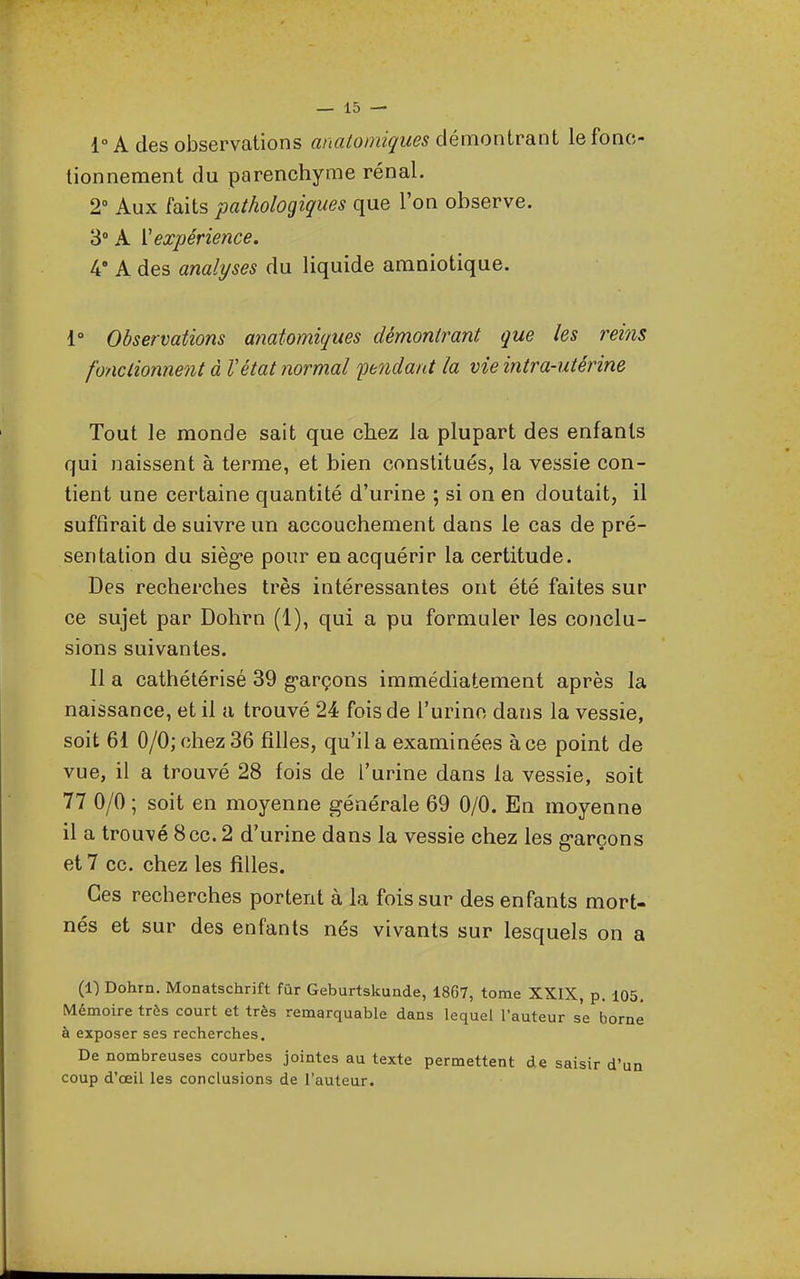 l°Ades observations anatomif/ues démontrant le fonc- tionnement du parenchyme rénal. 2 Aux faits pathologiques que l'on observe. 3° A V expérience. 4' A des analyses du liquide amniotique. 1° Observations anatomiques démontrant que les rei?is fonctionnent à Vétat normal fendant la vie intra-utérine Tout le monde sait que chez la plupart des enfants qui naissent à terme, et bien constitués, la vessie con- tient une certaine quantité d'urine ; si on en doutait, il suffirait de suivre un accouchement dans le cas de pré- sentation du sièg-e pour en acquérir la certitude. Des recherches très intéressantes ont été faites sur ce sujet par Dohrn (1), qui a pu formuler les conclu- sions suivantes. Il a cathétérisé 39 g-arçons immédiatement après la naissance, et il a trouvé 24 fois de l'urine dans la vessie, soit 61 0/0; chez 36 filles, qu'il a examinées à ce point de vue, il a trouvé 28 fois de l'urine dans la vessie, soit 77 0/0 ; soit en moyenne générale 69 0/0. En moyenne il a trouvé 8ce. 2 d'urine dans la vessie chez les e-arcons et 7 ce, chez les filles. Ces recherches portent à la fois sur des enfants mort- nés et sur des enfants nés vivants sur lesquels on a (1) Dohrn. Monatschrift fûr Geburtskunde, 1867, tome XXIX, p. 105, Mémoire très court et très remarquable dans lequel l'auteur se borne à exposer ses recherches. De nombreuses courbes jointes au texte permettent de saisir d'un coup d'œil les conclusions de l'auteur.