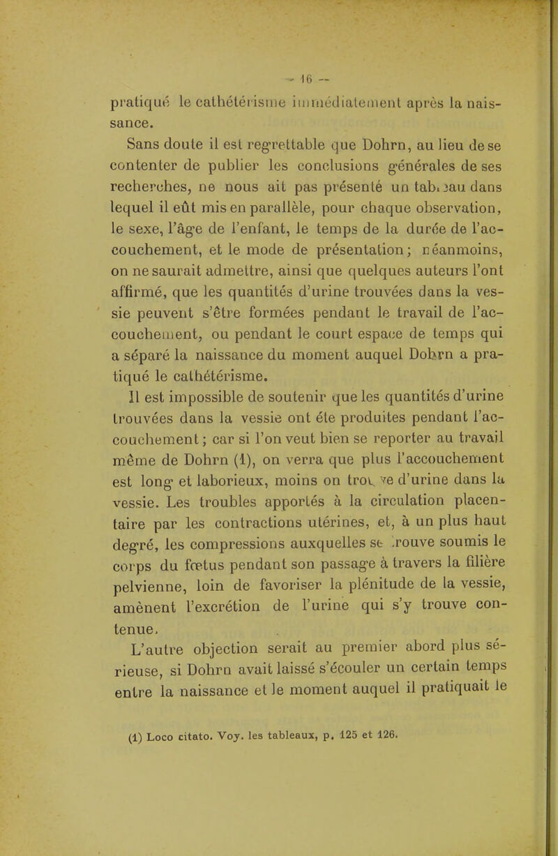 pratiqué le cathétérisme iinniédialeiiienl après la nais- sance. Sans doute il est regrettable que Dohrn, au lieu de se contenter de publier les conclusions g-énérales de ses recherches, ne nous ait pas présenté un tabi3au dans lequel il eût mis en parallèle, pour chaque observation, le sexe, l'âg-e de l'enfant, le temps de la durée de l'ac- couchement, et le mode de présentation; néanmoins, on ne saurait admettre, ainsi que quelques auteurs l'ont affirmé, que les quantités d'urine trouvées dans la ves- sie peuvent s'être formées pendant le travail de l'ac- couchement, ou pendant le court espace de temps qui a séparé la naissance du moment auquel Dobrn a pra- tiqué le cathétérisme. Il est impossible de soutenir que les quantités d'urine trouvées dans la vessie ont été produites pendant l'ac- couchement ; car si l'on veut bien se reporter au travail même de Dohrn (1), on verra que plus l'accouchement est long et laborieux, moins on trov^ ve d'urine dans la vessie. Les troubles apportés à la circulation placen- taire par les contractions utérines, et, à un plus haut degré, les compressions auxquelles se Touve soumis le corps du fœtus pendant son passage à travers la filière pelvienne, loin de favoriser la plénitude de la vessie, amènent l'excrétion de l'urine qui s'y trouve con- tenue, L'autre objection serait au premier abord plus sé- rieuse, si Dohrn avait laissé s'écouler un certain temps entre la naissance et le moment auquel il pratiquait le (1) Loco citato. Voy. les tableaux, p. 125 et 126.