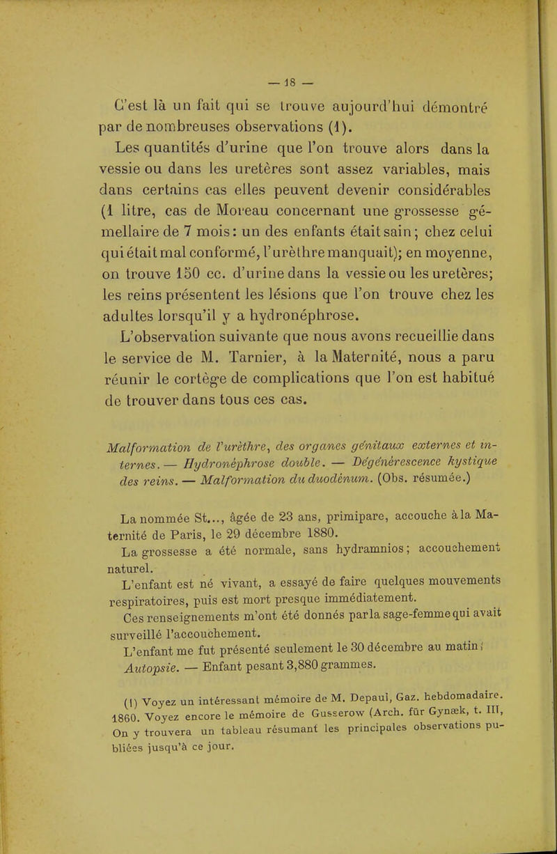 C'est là un fait qui se trouve aujourd'hui démontré par de nombreuses observations (1). Les quantités d'urine que l'on trouve alors dans la vessie ou dans les uretères sont assez variables, mais dans certains cas elles peuvent devenir considérables (1 litre, cas de Moreau concernant une g-rossesse g-é- mellaire de 7 mois: un des enfants était sain; chez celui qui était mal conformé, l'urèthre manquait); en moyenne, on trouve 150 ce. d'urine dans la vessie ou les uretères; les reins présentent les lésions que l'on trouve chez les adultes lorsqu'il y a hydronéphrose. L'observation suivante que nous avons recueillie dans le service de M. Tarnier, à la Maternité, nous a paru réunir le cortèg'e de complications que l'on est habitué de trouver dans tous ces cas. Malformation de Vurèthre^ des organes génitaux externes et in- ternes.— Hydronéphrose double. — Dégénérescence kystique des reins. — Malformation du duodénum. (Obs. résumée.) La nommée St..., âgée de 23 ans, primipare, accouche àla Ma- ternité de Paris, le 29 décembre 1880. La grossesse a été normale, sans hydramnios; accouchement naturel. L'enfant est né vivant, a essayé de faire quelques mouvements respiratoires, puis est mort presque immédiatement. Ces renseignements m'ont été donnés parla sage-femme qui avait surveillé l'accouchement. L'enfant me fut présenté seulement le 30 décembre au matin,' Autopsie. — Enfant pesant 3,880 grammes. (I) Voyez un intéressant mémoire de M. Depaul, Gaz. hebdomadaire. 1860 Voyez encore le mémoire de Gusserow (Arch. fur Gynœk, t. HT, On y trouvera un tableau résumant les principales observations pu- bliées jusqu'à ce jour.