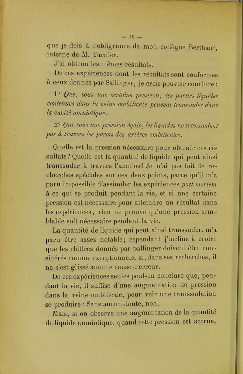 que je dois à l'oblig-eance de mon collègue Berthaut, interne de M. Tarnier. J'ai obtenu les mômes résultats. De ces expériences dont les résultats sont conformes à ceux donnés par Salling-er, je crois pouvoir conclure : 1° Que, sous une certaine pression, les parties liquides contenues dans la veine ombilicale peuvent transsuder dans la cavité amniotique. 2° Que sous une pression égale, les liquides ne transsudent pas à travers les parois des artères ombilicales. Quelle est la pression nécessaire pour obtenir ces ré- sultats? Quelle est la quantité de liquide qui peut ainsi transsuder à travers l'amnios? Je n'ai pas fait de re- cherches spéciales sur ces deux points, parce qu'il m'a paru impossible d'assimiler les expériences post mortem à ce qui se produit pendant la vie, et si une certaine pression est nécessaire pour atteindre un résultat dans les expériences, rien ne prouve qu'une pression sem- blable soit nécessaire pendant la vie. La quantité de liquide qui peut ainsi transsuder, m'a paru être assez notable; cependant j'inchne à croire que les chiffres donnés par Salling-er doivent être con - siflérés comme exceptionnels, si, dans ses recherches, il ne s'est g-lissé aucune cause d'erreur. De ces expériences seules peul-on conclure que, pen- dant la vie, il suffise d'une augmentation de pression dans la veine ombilicale, pour voir une transsudation se produire ? Sans aucun doute, non. Mais, si on observe une aug-mentation de la quantité de hquide amniotique, quand cette pression est accrue,