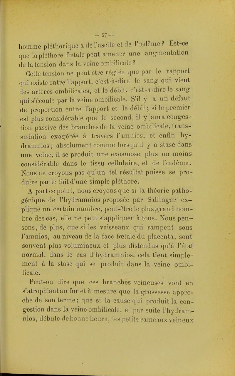 homme pléthorique a del'ascite et de l'œdème ? Est-ce que la pléthore fœtale peut amener une aug-mentation de la tension dans la veine omioilicale ? Cette tension ne peut être rég-lée que par le rapport qui existe entre l'apport, c'est-à-dire le sang-qui vient des artères ombilicales, et le débit, c'est-à-dire le sang- qui s'écoule par la veine ombilicale. S'il y a un défaut de proportion entre l'apport et le débit; si le premier est plus considérable que le second, il y aura cong-es- tion passive des branches de la veine ombiHcale, trans- sudation exag-érée à travers l'amnios, et enfin hy- dramnios ; absolument comme lorsqu'il y a stase dans une veine, il se produit une exosmose plus ou moins considérable dans le tissu cellulaire, et de l'œdème. Nous ne croyons pas qu'un tel résultat puisse se pro- duire parle fait d'une simple pléthore. A part ce point, nous croyons que si la théorie patho- génique de Thydramnios proposée par Salling-er ex- plique un certain nombre, peut-être le plusg-rand nom- bre des cas, elle ne peut s'appliquer à tous. Nous pen- sons, de plus, que si les vaisseaux qui rampent sous l'amnios, au niveau de la face fœtale du placenta, sont souvent plus volumineux et plus distendus qu'à l'état normal, dans le cas d'hydramnios, cela tient simple- ment à la stase qui se prorluit dans la veine ombi- licale. Peut-on dire que ces branches veineuses vont en s'atrophiantau fureta mesure que la grossesse appro- che de son terme; que si la cause qui produit la con- g-estion dans la veine ombilicale, et par suite l'hydram- nios, débute debonne heure, les petits rameaux veineux