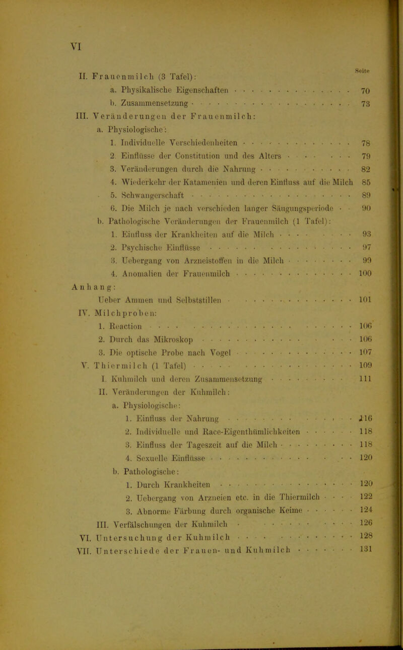 II. Frauenmilch (3 Tafel): a. Physikalische Eigenschaften 70 1). Zusammensetzung 73 III. Veränderungen der Frauenmilch: a. Physiologische': 1. Individuelle Verschiedenheiten • • • 78 2. Einflüsse der Constitution und des Alters 70 3. Veränderungen durch die Nahrung 82 4. Wiederkehr der Katamenien und deren Einfluss auf die Milch 85 5. Schwangerschaft 89 fl. Die Milch je nach verschieden langer Säugungsperiode • • 90 h. Pathologische Veränderungen der Frauenmilch (1 Tafel): 1. Einfluss der Krankheiten auf die Milch 93 2. Psychische Einflüsse i)7 3. Uebergang von Arzneistotfen in die Milch 99 4. Anomalien der Frauenmilch 100 Anhang: (Jeher Ammen und Selbststillen 101 IV. Mi Ich proben: 1. Reaction lOG 2. Durch das Mikroskop 106 3. Die optische Probe nach Vogel 107 V. Thier milch (1 Tafel) 109 I. Kuhmilch und deren Zusammensetzung 111 II. Veränderungen der Kuhmilch: a. Physiologische: 1. Einfluss der Nahrung • J16 2. Individuelle und Race-Eigenthümlichkeiten ...... 118 3. Einfluss der Tageszeit auf die Milch 118 4. Sexuelle Einflüsse . • • 120 b. Pathologische: 1. Durch Krankheiten 120 2. Uebergang von Arzneien etc. in die Thiermilch . . • ■ 122 3. Abnorme Färbung durch organische Keime 124 III. Verfälschungen der Kuhmilch • 126 VI. Untersuchung der Kuhmilch 128 VII. Unterschiede der Frauen- und Kuhmilch 131
