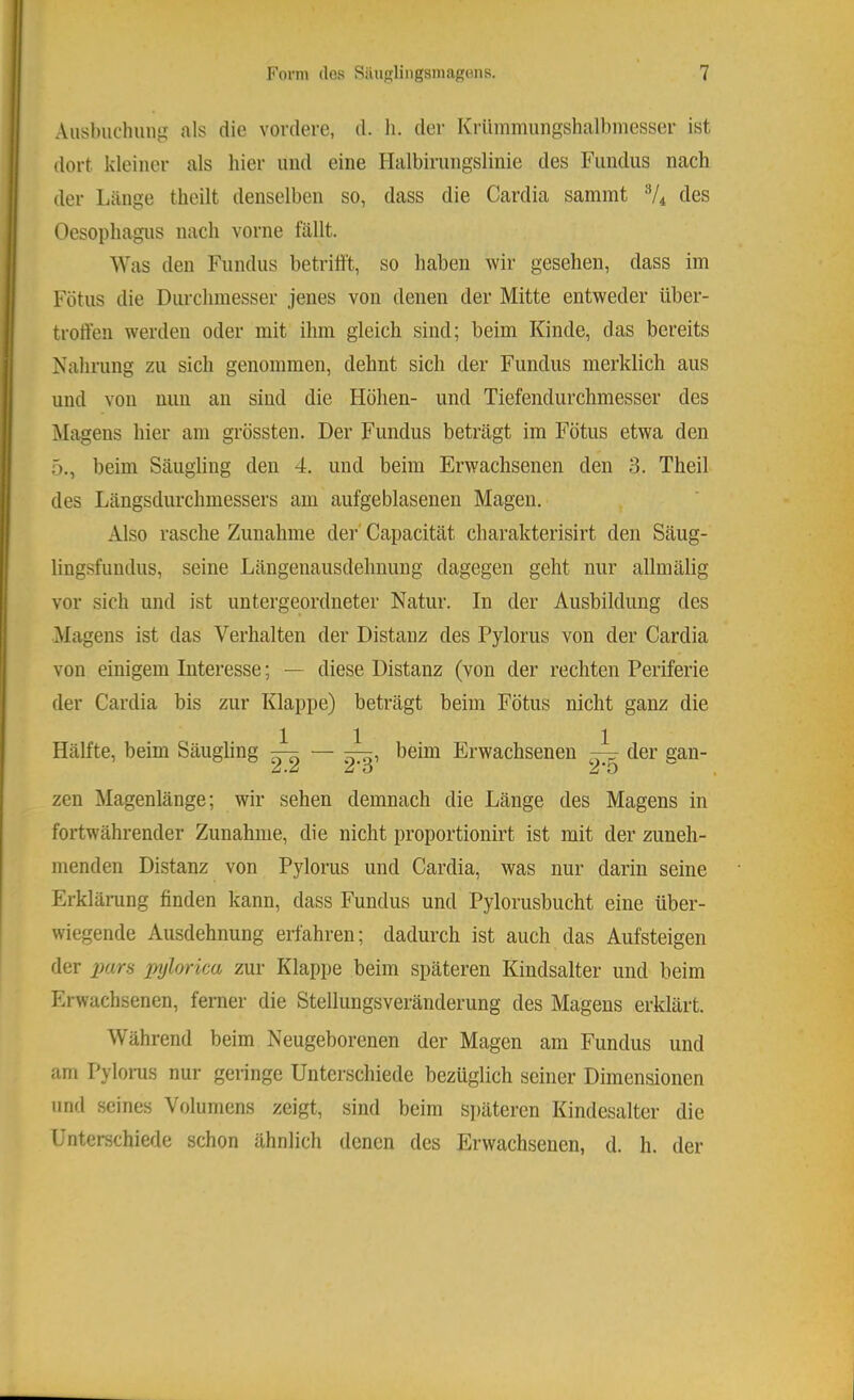 Ausbuchiing als die vordere, d. h. der Krümmungshalbmesser ist dort kleiner als hier und eine Halbirungslinie des Fundus nach der Länge theilt denselben so, dass die Cardia sammt V4 des Oesophagus nach vorne lallt. Was den Fundus betrifft, so haben wir gesehen, dass im Fötus die Durchmesser jenes von denen der Mitte entweder über- troffen werden oder mit ihm gleich sind; beim Kinde, das bereits Nahrung zu sich genommen, dehnt sich der Fundus merklich aus und von nun an sind die Höhen- und Tiefendurchmesser des Magens hier am grössten. Der Fundus beträgt im Fötus etwa den 5., beim Säugling den 4. und beim Erwachsenen den 3. Theil des Längsdurchmessers am aufgeblasenen Magen. Also rasche Zunahme der' Capacität charakterisirt den Säug- lingsfundus, seine Längenausdehuung dagegen geht nur allmälig vor sich und ist untergeordneter Natur. In der Ausbildung des Magens ist das Verhalten der Distanz des Pylorus von der Cardia von einigem Interesse; — diese Distanz (von der rechten Periferie der Cardia bis zur Klappe) beträgt beim Fötus nicht ganz die Hälfte, beim Säugling ^ beim Erwachsenen der gan- zen Magenlänge; wir sehen demnach die Länge des Magens in fortwährender Zunahme, die nicht proportionirt ist mit der zuneh- menden Distanz von Pylorus und Cardia, was nur darin seine Erklärung finden kann, dass Fundus und Pylorusbucht eine über- wiegende Ausdehnung erfahren; dadurch ist auch das Aufsteigen der imra pylorica zur Klappe beim späteren Kindsalter und beim Erwachsenen, ferner die Stellungsveränderung des Magens erklärt. Während beim Neugeborenen der Magen am Fundus und am Pylorus nur geringe Unterschiede bezüglich seiner Dimensionen und seines Volumens zeigt, sind beim späteren Kindesalter die Unterschiede schon ähnlich denen des Erwachsenen, d. h. der