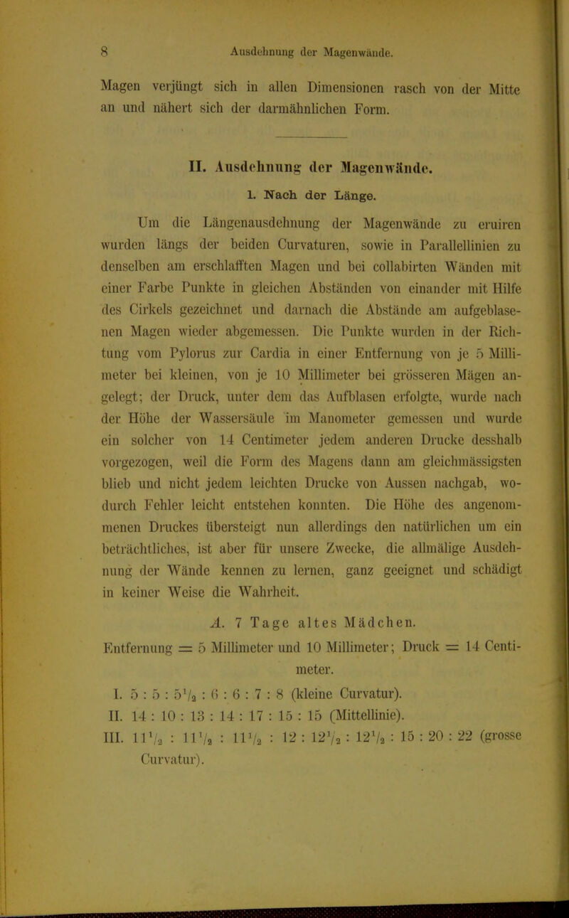 Magen verjüngt sich in allen Dimensionen rasch von der Mitte an und nähert sich der darmähnlichen Form. II. Ausdehiiiiiig der Magcnwäiide. 1. Nach der Länge. Um die Längenausdehnung der Magenwände zu eruiren wurden längs der beiden Curvaturen, sowie in Parallellinien zu denselben am erschlalften Magen und bei collabirten Wänden mit einer Farbe Punkte in gleichen Abständen von einander mit Hilfe des Cirkels gezeichnet und darnach die Abstände am aufgeblase- nen Magen wieder abgemessen. Die Punkte wurden in der Rich- tung vom Pylorus zur Cardia in einer Entfernung von je 5 Milli- meter bei kleinen, von je 10 Millimeter bei grösseren Mägen an- gelegt; der Druck, unter dem das Aufblasen erfolgte, wurde nach der Höhe der Wassersäule im Manometer gemessen und wurde ein solcher von 14 Centimeter jedem anderen Drucke desshalb vorgezogen, weil die Form des Magens dann am gleichmässigsten blieb und nicht jedem leichten Drucke von Aussen nachgab, wo- durch Fehler leicht entstehen konnten. Die Höhe des angenom- menen Druckes übersteigt nun allerdings den natürlichen um ein beträchtliches, ist aber für unsere Zwecke, die allmälige Ausdeh- nung der Wände kennen zu lernen, ganz geeignet und schädigt in keiner Weise die Wahrheit. A. 7 Tage altes Mädchen. Entfernung = 5 Millimeter und 10 Millimeter; Druck = 14 Centi- meter. I. 5 : 5 : 5V2 : 15 : 6 : 7 : 8 (kleine Curvatur). II. 14 : 10 : 13 : 14 : 17 : 15 : 15 (Mittellinie). HI. IU/2 : 11 Va : IU/2 : = l^Va : 12V2 : 15 : 20 : 22 (grosse Curvatur).
