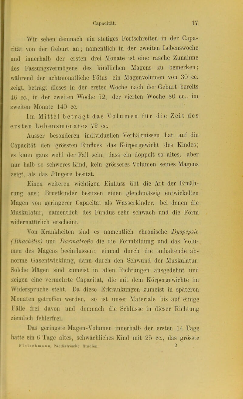 Wir selieii demnach ein stetiges h'ortschreiten in der Capa- cität von der Geburt an; namentlich in der zweiten Lebenswoche und innerhalb der ersten drei Monate ist eine rasche Zunahme des Fassungsvermögens des kindlichen Magens zu bemerken; während der achtmonatliche Fötus ein Magenvolumen von 30 cc. zeigt, beträgt dieses in der ersten Woche nach der Geburt bereits 46 cc., in der zweiten Woche 72, der vierten Woche 80 cc.. im zweiten Monate 140 cc. Im Mittel beträgt das Volumen für die Zeit des ersten Lebensmonates 72 cc. Ausser besonderen individuellen Verhältnissen hat auf die Capacität den grössten Einfluss das Körpergewicht des Kindes; es kann ganz wohl der Fall sein, dass ein doppelt so altes, aber nur halb so schweres Kind, kein grösseres Volumen seines Magens zeigt, als das Jüngere besitzt. Einen weiteren wichtigen Einfluss übt die Art der Ernäh- rung aus; Brustkinder besitzen einen gleichmässig entwickelten Magen von geringerer Capacität als Wasserkinder, bei denen die Muskulatur, namentlich des Fundus sehr schwach und die Form widernatürlich erscheint. Von Krankheiten sind es namentlich chronische Dyspepsie (Pihachitis) und Darmatrofi.e die die Forrabildung und das Volu- men des Magens beeinflussen; einmal durch die anhaltende ab- norme Gasentwicklung, dann durch den Schwund der Muskulatur. Solche Mägen sind zumeist in allen Richtungen ausgedehnt und zeigen eine vermehrte Capacität, die mit dem Körpergewichte im Widerspruche steht. Da diese Plrkrankungen zumeist in späteren Monaten getroffen werden, so ist unser Materiale bis auf einige Fälle frei davon und demnach die Schlüsse in dieser Richtung ziemlich fehlerfrei. Da.s geringste Magen-Volumen innerhalb der ersten 14 Tage hatte ein 6 Tage altes, schwächliches Kind mit 25 cc., das grösste K I e i a c li m n n n, l’aßiliatrigciic Stuilicn. 2
