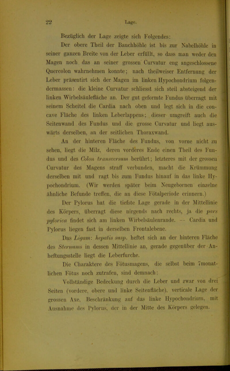 Bezüglich der Lage zeigte sich Folgendes: Der obere Theil der Bauchhöhle ist bis zur Nabelhöhle in seiner ganzen Breite von der Leber erfüllt, so dass man weder den Magen noch das an seiner grossen Curvatur eng angeschlossene Quercolon wahrnehmen konnte; nach theilweiser Entfernung der Leber präsentiid sich der Magen im linken Hypochondrium folgen- dermassen: die kleine Curvatur schliesst sich steil absteigend der linken Wirbelsäulefläche an. Der gut geformte Fundus überragt mit seinem Scheitel die Cardia nach oben und legt sich in die con- cave Fläche des linken Leberlappens; dieser umgreift auch die Seitenwand des Fundus und die grosse Curvatur und liegt aus- wärts derselben, an der seitlichen Thoraxwand. An der hinteren Fläche des Fundus, von vorne nicht zu sehen, liegt die Milz, deren vorderes Ende einen Theil des Fun- dus und des Colon transverstim berührt; letzteres mit der grossen Curvatur des Magens straft' verbunden, macht die Krümmung derselben mit und ragt bis zum Fundus hinauf in das linke Hy- pochondrium. (Wir werden später beim Neugebornen einzelne ähnliche Befunde trelTen, die an diese Fötalperiode erinnern.) Der Pylorus hat die tiefste Lage gerade in der Mittellinie des Kör])ers, überragt diese nirgends nach rechts, ja die pylorica findet sich am linken Wirbelsäulenrande. -- Cardia und Pylorus liegen fast in derselben Frontalebene. Das LUjanv. hepatis susp. heftet sich an der hinteren Fläche des Sternums in dessen Mittellinie an, gerade gegenüber der An- heftungsstelle liegt die Leberfurche. Die Charaktere des Fötusmagens, die selbst beim Tmonat- lichen Fötus noch zutrafen, sind demnach: Vollständige Bedeckung durch die Leber und zwar von drei Seiten (vordere, obere und linke Seitenfläche), verticale Lage der grossen Axe, Beschränkung auf das linke llypochoiulrium, mit Ausnahme des Pyloi'us, der in der Mitte des Körpers gelegen.