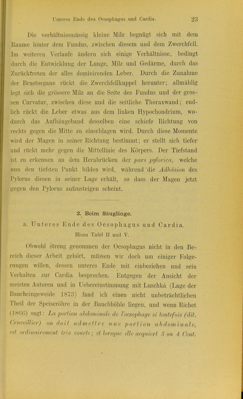 Die verliültnissniässig kleine Milz begnügt sich mit dem Kuiime hinter dem Fundus, zwischen diesem und dem Zwerchfell. Im weiteren Verlaufe ändern sich einige Verhältnisse, bedingt durch die Entwicklung der Lunge, Milz und Gedärme, durch das Zurücktreten der alles dominirenden Leber. Durch die Zunahme der Brustorgane rückt die Zwerchfellkuppel herunter; allmählig legt sich die grossere Milz an die Seite des Fundus und der gros- sen Curvatur, zwischen diese und die seitliche Thoraxwand; end- lich rückt die Leber etwas aus dem linken Hypochondrium, wo- durch das Aufhängeband desselben eine schiefe Richtung von rechts gegen die Mitte zu einschlagen wird. Durch diese Momente wird der IMagen in seiner Richtung bestimmt; er stellt sich tiefer und rückt mehr gegen die Mittellinie des Körpers. Der Tiefstand ist zu erkennen an dem Herabrücken der pars pylorica^ welche nun den tiefsten Punkt bilden wird, während die Adhäsion des Pylorus diesen in seiner Lage erhält, so dass der Magen jetzt gegen den Pylorus aufzusteigen scheint. 2. Beim Säuglinge. I a. Unteres Ende des Oesophagus und Cardia. Hiezu Tafel II und V. Obwohl streng genommen der Oesophagus nicht in den Be- reich dieser Arbeit gehört, müssen wir doch um einiger Folge- rungen willen, dessen unteres Ende mit einbeziehen und sein \'erhalten zur Cardia besprechen. Entgegen der Ansicht der meisten Autoren und in Uebereinstimmung mit Luschka (Lage der Baucheingeweide 1873) fand ich einen nicht unbeträchtlichen Iheil der Speiseröhre in der Bauchhöhle liegen, und wenn Richet sagt: Jm porlion ahdominale de Toesophage si toutefois (dit. (ruveiUierJ on doit a dm eil re une portion ahdominale., est ordinairemenl tres courle; et lors(pie eile ae(püert 3 ou 4 Cent.