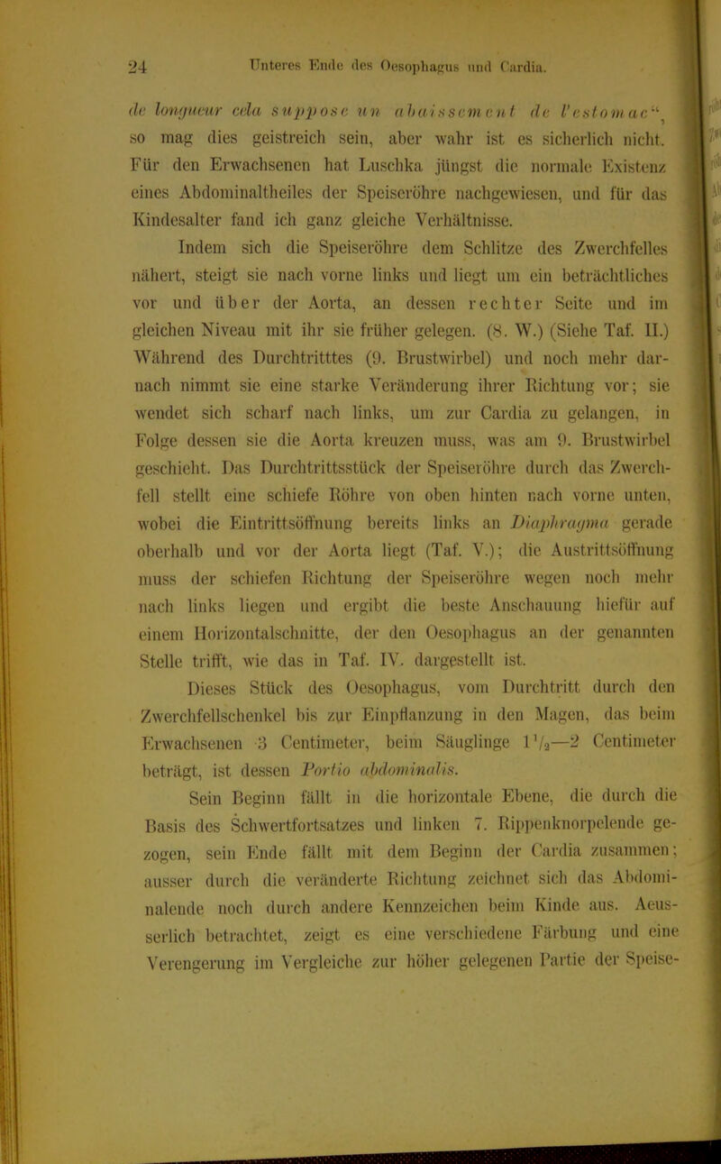 de loufjueur cela supyose un ahai sscm ent de l’estom ac^'’ so map: dies geistreich sein, aber wahr ist es sicherlicli nicht. Für den Erwachsenen hat Luschka jüngst die normale Existenz eines Abdominaltheiles der Speiseröhre nachgewiesen, und für das Kindesalter fand ich ganz gleiche Verhältnisse. Indem sich die Speiseröhre dem Schlitze des Zwerchfelles nähert, steigt sie nach vorne links und liegt um ein beträchtliches vor und über der Aorta, an dessen rechter Seite und im gleichen Niveau mit ihr sie früher gelegen. (8. W.) (Siehe Taf. II.) Während des Durchtritttes (9. Brustwirbel) und noch mehr dar- nach nimmt sie eine starke Veränderung ihrer Bichtung vor; sie wendet sich scharf nach links, um zur Cardia zu gelangen, in Folge dessen sie die Aorta kreuzen muss, was am 9. Brustwirbel geschieht. Das Durchtrittsstück der Speiseröhre durch das Zwerch- fell stellt eine schiefe Röhre von oben hinten nach vorne unten, wobei die Eintrittsöfthung bereits links an Diuidirayma gerade oberhalb und vor der Aorta liegt (Taf. V.); die Austrittsölihung muss der schiefen Richtung der Speiseröhre wegen noch mehr nach links liegen und ergibt die beste Anschauung hiefür auf einem Horizontalschnitte, der den Oesophagus an der genannten Stelle trifft, wie das in Taf. IV. dargestellt ist. Dieses Stück des Oesophagus, vom Durchtritt durch den Zwerchfellschenkel bis zur Einpflanzung in den Magen, das beim Erwachsenen :-3 Centimeter, beim Säuglinge l'/2—^ Centimeter beträgt, ist dessen Fortio aMominalis. Sein Beginn fällt in die horizontale Ebene, die durch die Basis des Schwertfortsatzes und linken 7. Rip])enknorpclende ge- zogen, sein Ende fällt mit dem Beginn der Cardia zusammen; ausser durch die veränderte Richtung zeichnet sich das Abdomi- nalende noch durch andere Kennzeichen beim Kinde aus. Aeus- serlich betrachtet, zeigt es eine verschiedene Färbung und eine Verengerung im Vergleiche zur höher gelegenen Partie der Speise-