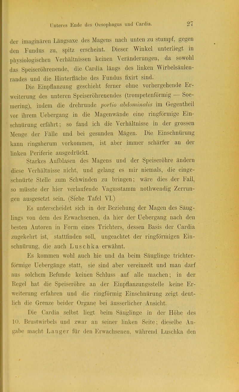 der iiiuigiiuireii LiüigStixe des Mcigeiis luicli unten zu stuiiipf, gegen den Fundus zu, si)itz erscheint. Dieser Winkel unterliegt in l)hysiologisdien Verhiiltnissen keinen Veränderungen, da sowohl das Speiseröhrenende, die Cardia längs des linken Wirbelsäulen- raudes und die Hintertiäche des h undus fixirt sind. Die Einpflanzung geschieht ferner ohne vorhergehende Er- weiterung des unteren Speiseröhreuendes (troinpetenförmig — Soe- inering), indem die drehrunde portio abdominalis im Gegentheil vor ihrem Uehergang in die Magenwände eine ringförmige Ein- schnürung erfährt; so fand ich die Verhältnisse in der grossen Menge der Fälle und bei gesunden Mägen. Die Einschnürung kann ringsherum Vorkommen, ist aber immer schärfer an der linken Periferie ausgedrückt. Starkes Aufblasen des Magens und der Speiseröhre ändern diese Verhältnisse nicht, und gelang es mir niemals, die einge- schnürte Stelle zum Schwinden zu bringen; wäre dies der Fall, so müsste der hier verlaufende Vagusstamm nothwendig Zerrun- gen ausgesetzt sein. (Siehe Tafel VI.) Es unterscheidet sich in der Beziehung der Magen des Säug- lings von dem des Erwachsenen, da hier der Uebergang nach den besten Autoren in Form eines Trichters, dessen Basis der Cardia zugekehrt ist, stattfinden soll, ungeachtet der ringförmigen Ein- schnürung, die auch Luschka erwähnt. Es kommen wohl auch hie und da beim Säuglinge trichter- förmige Uebergänge statt, sie sind aber vereinzelt und man darf aus solchem Befunde keinen Schluss auf alle machen; in der Itegel hat die Speiseröhre an der Einpflanzungsstelle keine Er- weiterung erfahren und die ringförmig Einschnürung zeigt deut- lich flic Grenze beider Organe bei äusserlicher Ansicht. Die Cai'dia selbst liegt beim Säuglinge in der Höhe des 10. Bru.stwirbels und zwar an seiner linken Seite; dieselbe An- gabe macht Langer für den Erwachsenen, während Luschka den