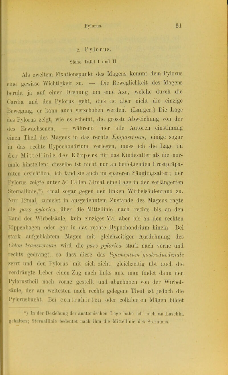 c. Pyloriis. Siehe Tafel I und II. Als zweitem Fixationspiiiilvt des Magens kommt dem Pyloms eine gewisse Wichtigkeit zu. — Die Beweglichkeit des Magens beruht ja auf einer Drehung um eine Axe, welche durch die Cardia und den Pylorus geht, dies ist aber nicht die einzige Bewegung, er kann auch verschoben werden. (Langer.) Die Lage des Pylorus zeigt, ^yie es scheint, die grösste Abweichung von der des Erwachsenen, — während hier alle Autoren einstimmig einen Theil des Magens in das rechte Epigastrium, einige sogar in das rechte llypochondiium verlegen, muss ich die Lage in der Mittellinie des Körpers für das Kindesalter als die nor- male hinstellen; dieselbe ist nicht nur an beifolgenden Frostpräpa- raten ersichtlich, ich fand sie auch im späteren Säuglingsalter; der Pylorus zeigte unter 50 Fällen 34mal eine Lage in der verlängerten Sternallinie,*) 4mal sogar gegen den linken Wirbelsäulenrand zu. Nur 12mal, zumeist in ausgedehntem Zustande des Magens ragte die pars pglorica über die Mittellinie nach rechts bis an den Band der Wirbelsäule, kein einziges Mal aber bis an den rechten Bippenbogen oder gar in das rechte Hypochondrium hinein. Bei stark aufgeblähtem Magen mit gleichzeitiger Ausdehnung des Colon transvcrsum wiirl die pars pglorica stark nach vorne und reclits gedrängt, so dass diese das ligamcnium gastroäuoäenule zerrt und den l^yloriis mit sich zieht, gleichzeitig übt auch die verdrängte Leber einen Zug nach links aus, man findet dann den Pylorustheil nach vorne gestellt und abgehoben von der 4Virbel- säule, der am weitesten nach rechts gelegene Theil ist jedoch die Pylorusbucht. Bei contrahirten oder collabirten Mägen bildet *) In (I<T iJcziolmng der anatoniisclion Lage habe ich mich an Luschka gehalten; Stfriiallinio IxMlciitet nacli iliin die Mittellinie des Sternums.