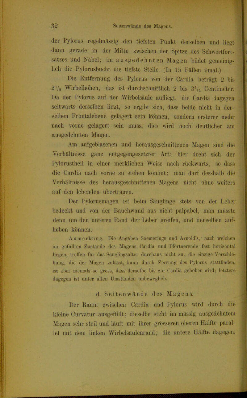der Pylorus regelmässig den tiefsten Punkt derselben und liegt dann gerade in der Mitte zwischen der Spitze des Schwertfort- satzes und Nabel; im ausgedehnten Magen bildet gemeinig- lich die Pylorusbucht die tiefste Stelle. (In lö Fällen 9mal.) Die Entfernung des Pylorus von der Cardia beträgt 2 bis 2Va Wirbelhöhen, das ist durchschnittlich 2 bis 3 Vs Centimeter. Da der Pylorus auf der Wirbelsäule aufliegt, die Cardia dagegen seitwärts derselben liegt, so ergibt sich, dass beide nicht in der- selben Frontalebene gelagert sein können, sondern ersterer mehr nach vorne gelagert sein muss, dies wird noch deutlicher am ausgedehnten Magen. Am aufgeblasenen und herausgeschnittenen Magen sind die Verhältnisse ganz entgegengesetzter Art; hier dreht sich der Pylorustheil in einer merklichen Weise nach rückwärts, so dass die Cardia nach vorne zu stehen kommt; man darf dcsshalb die Verhältnisse des herausgeschnittenen Magens nicht ohne weiters auf den lebenden übertragen. Der Pylorusmagen ist beim Säuglinge stets von der Leber bedeckt und von der Bauchwand aus nicht palpabel, man müsste denn um den unteren Rand der Leber greifen, und denselben auf- heben können. Anmerkung. Die Angaben Soemerings iiml Arnold’s, nach welchen im gefüllten Zustande des Magens Cardia und Pförtnerende fast horizontal liegen, treffen für das Säuglingsalter durchaus nicht zu; die einzige Verschie- bung, die der Magen zulässt, kann durch Zerrung des Pylorus stattiinden, ist aber niemals so gross, dass derselbe bis zur Cardia gehoben wird; letztere dagegen ist unter allen Umständen unbeweglich. d. Seiten Wände des Magens. Der Kaum zwischen Cardia und Pylorus wird durch die kleine Curvatur ausgefüllt; dieselbe steht im mässig ausgedehntem Magen sehr steil und läuft mit ihrer grösseren oberen Hälfte paral- lel mit dem linken Wirbelsäulenrand; die untere Hälfte dagegen.