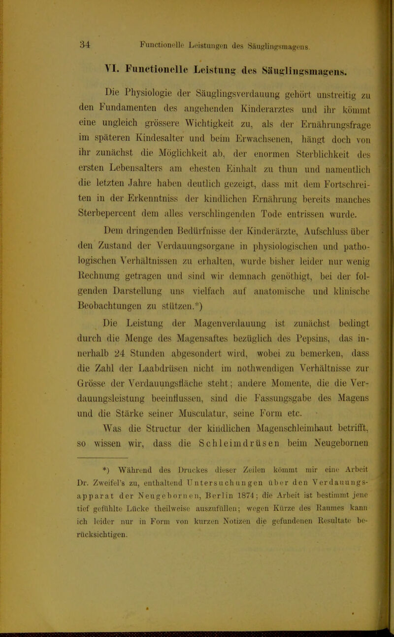 4 ^ I. Functioiielie Leistung; des Säu^lin^siiiag^eiis. Die Physiologie der Säuglingsverdauung gehört unstreitig zu den Fundamenten des angehenden Kinderarztes und ihr könnnt eine ungleich grössere Wichtigkeit zu, als der Ernährungsfrage im späteren Kindesalter und beim Erwachsenen, hängt doch von ihr zunächst die Möglichkeit ab, der enormen Sterblichkeit des ersten Lebensalters am ehesten Einhalt zu thun und namentlich die letzten Jahre haben deutlich gezeigt, dass mit dem Fortschrei- ten in der Erkenntniss der kindlichen Ernährung bereits manches Sterbepercent dem alles verschlingenden Tode entrissen wurde. Dem dringenden Bedürfnisse der Kinderärzte, Aufschluss über den Zustand der Verdauungsorgane in i)hysiologischen und patho- logischen Verhältnissen zu erhalten, wurde bisher leider nur wenig Rechnung getragen und sind wir demnach genöthigt, bei der fol- genden Darstellung uns vielfach auf anatondsche und klinische Beobachtungen zu stützen.*) Die Leistung der Magenverdauung ist zunächst bedingt durch die Menge des Magensaftes bezüglich des Pepsins, das in- nerhalb 24 Stunden abgesondert wird, wobei zu bemerken, dass die Zahl der Laabdrüsen nicht im nothwendigen Verhältnisse zur Grösse der Verdauungshäche steht; andere Momente, die die Ver- dauungsleistung beeintlussen, sind die Fassungsgabe des Magens und die Stärke seiner Musculatur, seine Form etc. Was die Structur der kindlichen Magenschleimliaut betrifft, so >vissen wir, dass die Schleimdrüsen beim Neugebornen *) Während des Druckes dieser Zeilen kömmt mir eine Arbeit Dr. Zweifel’s zu, enthaltend Untersuchungen über den Verdauungs- apparat der Neugebornen, Berlin 1874; die Arbeit ist bestimmt jene tief gefühlte Lücke theilweise ausznfüllen; wegen Kürze des Raumes kann ich leider nur in Form von kurzen Notizen die gefundenen Resultate be- rücksichtigen.