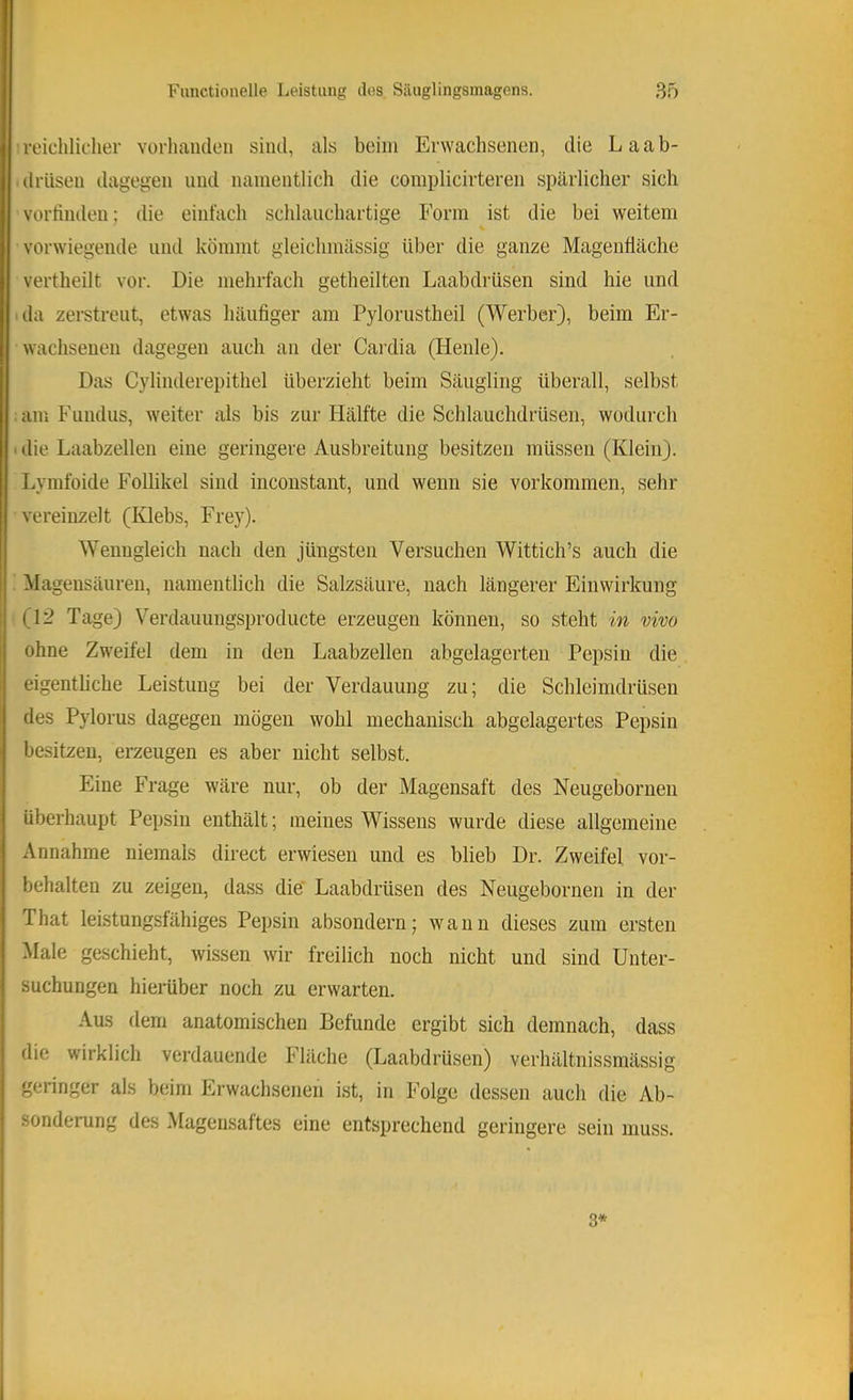 1 reichlicher vürhaiulen sind, als beim Erwachsenen, die Laab- drüsen dagegen und namentlich die complicirteren spärlicher sich vorfinden; die einfach schlaiichartige Form ist die bei weitem % vorwiegende und kömmt gleichmässig über die ganze Magenfläche vertheilt vor. Die mehrfach getheilten Laabdrüsen sind hie und ■ da zerstreut, etwas häufiger am Pylorustheil (Werber), beim Er- wachsenen dagegen auch an der Caidia (Heide). Das Cylinderepithel überzieht beim Säugling überall, selbst am Fundus, weiter als bis zur Hälfte die Schlauchdrüseii, wodurch ■ die Laabzelleu eine geringere Ausbreitung besitzen müssen (Klein). Lymfoide Follikel sind inconstaiit, und wenn sie Vorkommen, sehr vereinzelt (Klebs, Frey). Wenngleich nach den jüngsten Versuchen Wittich’s auch die ' Magensäureu, namentlich die Salzsäure, nach längerer Einwirkung (12 Tage) Verdauungsproducte erzeugen können, so steht in vivo ohne Zweifel dem in den Laabzellen abgelagerten Pepsin die eigentliche Leistung bei der Verdauung zu; die Schleimdrüsen des Pylorus dagegen mögen wohl mechanisch abgelagertes Pepsin besitzen, erzeugen es aber nicht selbst. Eine Frage wäre nur, ob der Magensaft des Neugeborneu überhaupt Pepsin enthält; meines Wissens wurde diese allgemeine Annahme niemals direct erwiesen und es blieb Dr. Zweifel Vor- behalten zu zeigen, dass die' Laabdrüsen des Neugeborneu in der That leistungsfähiges Pepsin absondern; wann dieses zum ersten Mate geschieht, wissen wir freilich noch nicht und sind Unter- suchungen hierüber noch zu erwarten. Aus dem anatomischen Befunde ergibt sich demnach, dass die wirklich verdauende Fläche (Laabdrüsen) verhältnissmässig geringer als beim Erwachsenen ist, in Folge dessen auch die Ab- sonderung des Magensaftes eine entsprechend geringere sein muss. 3*