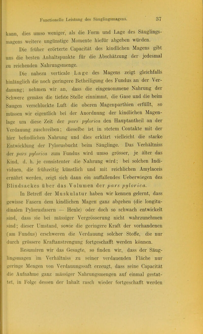 kann, dies iiinso weniger, als die Form und Lage des Säuglings- magens weitere ungünstige Momente liietur abgeben würden. Die früher erörterte Capacität des kindlichen Magens gibt uns die besten Anhaltspunkte für die Abschätzung der jedesmal zu reichenden Nahrungsmenge. Die nahezu verticale Lage des Magens zeigt gleichfalls hinlänglich die noch geringere Betheiligung des Fundus an der Ver- dauung; nehmen wir an, dass die eingenommene Nahrung der Schwere gemäss die tiefste Stelle einnimmt, die Gase und die beim Saugen verschluckte Luft die oberen Magenparthien erfüllt, so müssen wir eigentlich bei der Anordnung der kindlichen Magen- lage um diese Zeit der pars pylorica den Hauptantheil an der Verdauung zuschreiben; dieselbe ist in stetem Contakte mit der hier befindlichen Nahrung und dies erklärt vielleicht die starke Entwicklung der Pylorusbucht beim Säuglinge. Das Verhältniss der pars pylorica zum Fundus wird umso grösser, je älter das Kind, d. h. je consistenter die Nahrung wird; bei solchen Indi- viduen, die frühzeitig künstlich und mit reichlichen Amylaceis ernährt werden, zeigt sich dann ein aufiällendes Ueberwiegen des Blindsackes über das Volumen der pars pylorica. In Betretf der Muskulatur haben wir kennen gelernt, dass gewisse Fasern dem kindlichen Magen ganz abgehen (die longitu- dinalen Pylorusfasern — Heule) oder doch so schwach entwickelt sind, dass sie bei mässiger Vergrösserung nicht wahrzunehmen sind; dieser Umstand, sowie die geringere Kraft der vorhandenen (am Fundus) erschweren die Verdauung solcher Stoffe, die nur durch grössere Kraftanstrengung fortgeschafft werden können. Ilesumiren wir das Gesagte, so finden wir, dass der Säug- lingsniagen im Verhältniss zu seiner verdauenden Fläche nur geringe Mengen von Venlauungssaft erzeugt, dass seine Capacität die Aufnahme ganz mässiger Nahrungsmengen auf einmal gestat- tet, in Folge dessen der Inhalt rasch \yieder fortgeschatt't werden