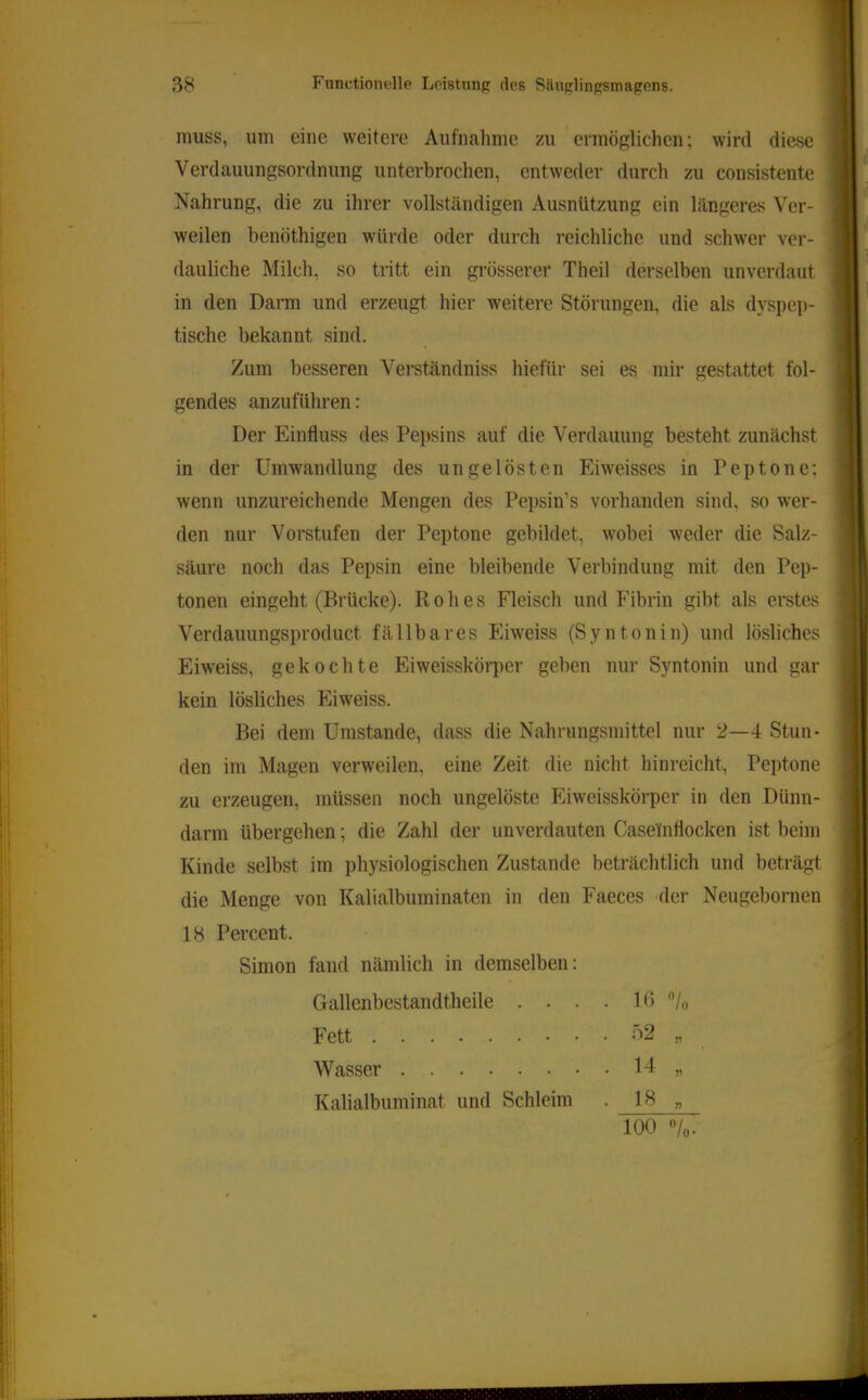 muss, um eine weitere Aufnahme zu ermöglichen; wird diese Verdauungsordnimg unterbrochen, entweder durch zu consistente Nahrung, die zu ihrer vollst<ändigen Ausnützung ein längeres Ver- weilen benöthigen würde oder durch reichliche und schwer ver- dauliche Milch, so tritt ein grösserer Theil derselben unverdaut in den Darm und erzeugt hier weitere Störungen, die als dyspep- tische bekannt sind. Zum besseren Verständniss hiefür sei es mir gestattet fol- gendes anzuführen: Der Einfluss des Pepsins auf die Verdauung besteht zunächst in der Umwandlung des ungelösten Eiweisses in Peptone; wenn unzureichende Mengen des Pepsin’s vorhanden sind, so wer- den nur Vorstufen der Peptone gebildet, wobei weder die Salz- säure noch das Pepsin eine bleibende Verbindung mit den Pep- tonen eingeht (Brücke). Rohes Fleisch und Fibrin gibt als erstes Verdauungsproduct fällbares Eiweiss (Syntonin) und lösliches Eiweiss, gekochte Eiweisskörper geben nur Syntonin und gar kein lösliches Eiweiss. Bei dem Umstande, dass die Nahrungsmittel nur 2—4 Stun- den im Magen verweilen, eine Zeit die nicht hinreicht, Peptone zu erzeugen, müssen noch ungelöste Eiweisskörper in den Dünn- darm übergehen; die Zahl der unverdauten Casefnflocken ist beim Kinde selbst im physiologischen Zustande beträchtlich und beträgt die Menge von Kalialbuminaten in den Faeces der Neugebornen 18 Percent. Simon fand nämlich in demselben: Gallenbestandtheile . . . . 10 /n Fett Wasser . 14 „ Kalialbuminat und Schleim . 18 „ 100 /o.