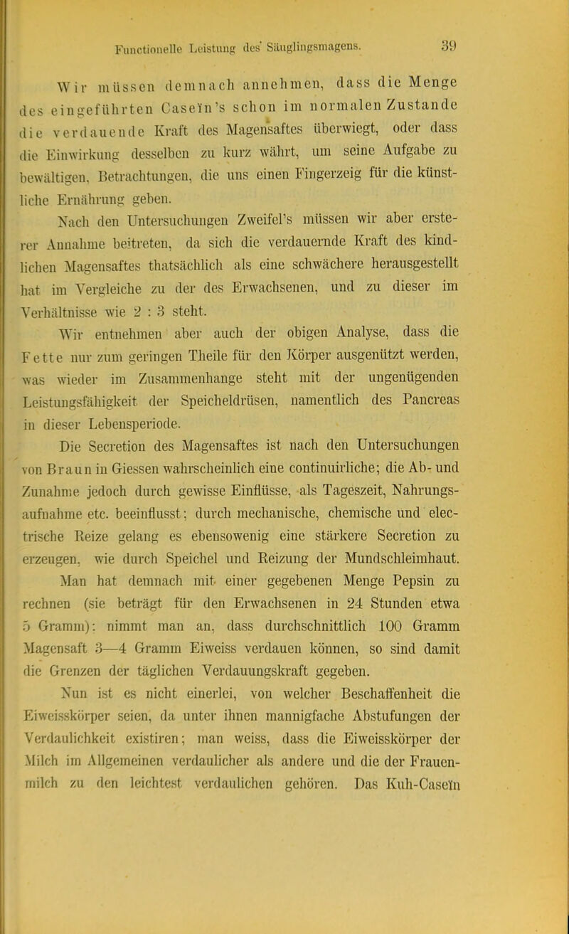 Wir müssen demnach annehmen, dass die Menge des eingeführten Casein’s schon im normalen Zustande die verdauende Kraft des Magensaftes überwiegt, oder dass die Kinwirkung desselben zu kurz währt, um seine Aufgabe zu bewältigen, Betrachtungen, die uns einen Fingerzeig für die künst- liche Ernährung geben. Nach den Untersuchungen Zw^eifePs müssen wir aber erste- rer Annahme beitreten, da sich die verdauernde Kraft des kind- lichen Magensaftes thatsächlich als eine schwächere herausgestellt hat im Vergleiche zu der des Erwachsenen, und zu dieser im Verhältnisse wie 2 : 3 steht. Wir entnehmen aber auch der obigen Analyse, dass die Fette nur zum geringen Theile für den Körper ausgenützt werden, was wieder im Zusammenhänge steht mit der ungenügenden Leistungsfähigkeit der Speicheldrüsen, namentlich des Pancreas in dieser Lebensperiode. Die Secretion des Magensaftes ist nach den Untersuchungen von Braun in Giessen wahrscheinlich eine continuirliche; die Ab- und Zunahme jedoch durch gewisse Einflüsse, als Tageszeit, Nahrungs- aufnahme etc. beeinflusst; durch mechanische, chemische und elec- trische Reize gelang es ebensowenig eine stärkere Secretion zu erzeugen, wde durch Speichel und Reizung der Mundschleimhaut. Man hat demnach mit einer gegebenen Menge Pepsin zu rechnen (sie beträgt für den Erwachsenen in 24 Stunden etwa 5 Gramm); nimmt man an, dass durchschnittlich 100 Gramm Magensaft 3—4 Gramm Eiweiss verdauen können, so sind damit die Grenzen der täglichen Verdauungskraft gegeben. Nun ist es nicht einerlei, von welcher Beschaffenheit die Eiweisskörper seien, da unter ihnen mannigfache Abstufungen der Verdaulichkeit existiren; man weiss, dass die Eiweisskörper der Milch im Allgemeinen verdaulicher als andere und die der Frauen- milch zu den leichtest verdaulichen gehören. Das Kuh-Caseln