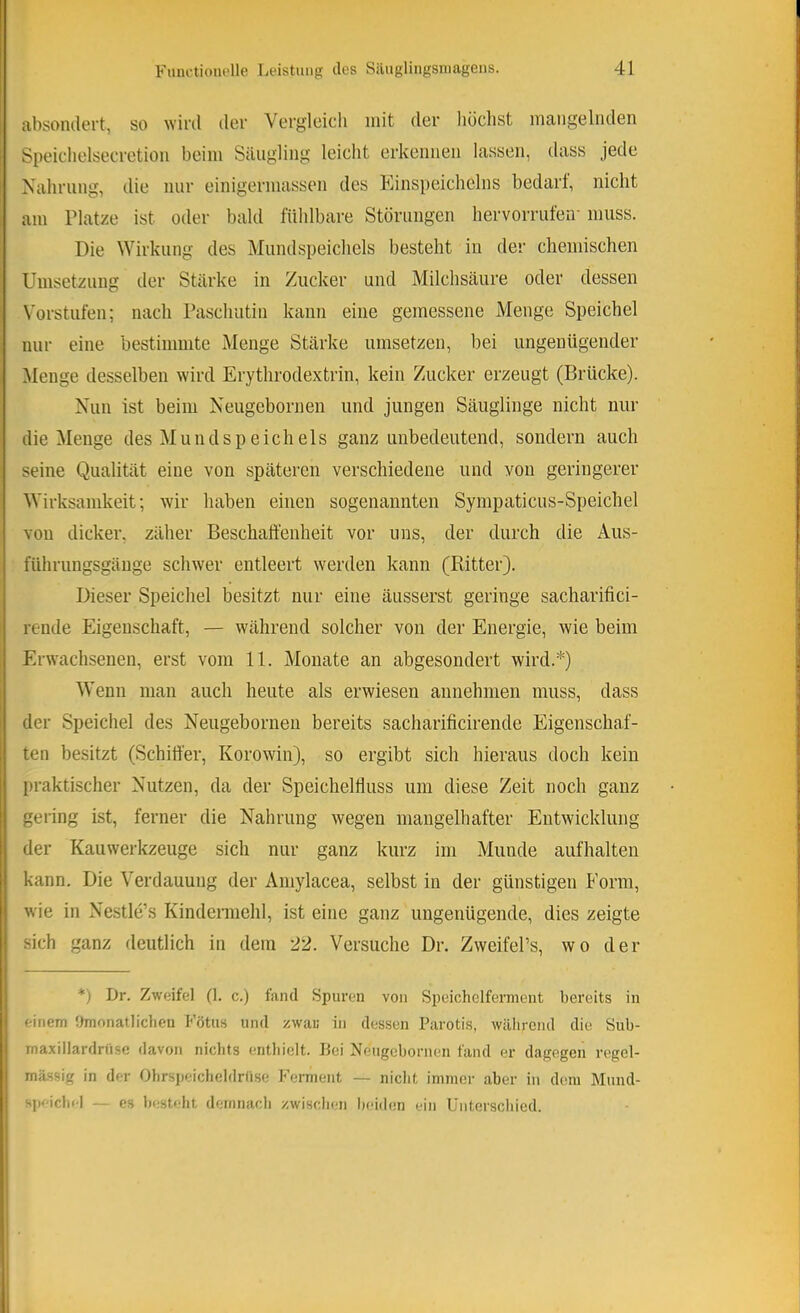 absontlert, so wird dev Vergleich mit der liöchst mangelnden Speichelsecretion beim Säugling leicht erkennen lassen, dass jede Nahrung, die nur einigermassen des Einspeichelns bedarf, nicht am Platze ist oder bald fühlbare Störungen hervorrufen- muss. Die Wirkung des Mund Speichels besteht in der chemischen Umsetzung der Stärke in Zucker und Milchsäure oder dessen Vorstufen; nach Paschutin kann eine gemessene Menge Speichel nur eine bestimmte Menge Stärke nmsetzen, bei ungenügender Menge desselben wird Erythrodextrin, kein Zucker erzeugt (Brücke). Nun ist beim Neugebornen und jungen Säuglinge nicht nur die Menge des Mundspeichels ganz unbedeutend, sondern auch seine Qnalität eine von späteren verschiedene und von geringerer Wirksamkeit; wir haben einen sogenannten Sympaticus-Speichel von dicker, zäher Beschaffenheit vor uns, der durch die Aus- führungsgänge schwer entleert werden kann (Bitter). Dieser Speichel besitzt nur eine äusserst geringe sacharifici- rende Eigenschaft, — während solcher von der Energie, wie beim i Erwachsenen, erst vom 11. Monate an abgesondert wird.*) Wenn man auch heute als erwiesen annehnien muss, dass der Speichel des Neugebornen bereits sacharificirende Eigenschaf- ten besitzt (Schiffer, Korowin), so ergibt sich hieraus doch kein praktischer Nutzen, da der Speichelffuss um diese Zeit noch ganz gering ist, ferner die Nahrung wegen mangelhafter Entwicklung der Kauwerkzeuge sich nur ganz kurz im Munde aufhalten kann. Die Verdauung der Aniylacea, selbst in der günstigen Form, wie in Nestle’s Kindennehl, ist eine ganz ungenügende, dies zeigte sich ganz deutlich in dem 22. Versuche Dr. ZweifePs, wo der *) Dr. Zweifel (1. c.) fand Spuren von Speichelferment bereits in einem Omonatlicheu Fötus und zwau in dessen Parotis, wälirend die Sub- maxillardriisc davon nichts entliiclt. Lei Neugebornen fand er dagegen regel- mässig in der Obrspeiclieldrrise Ferment — niclit immer aber in dem Mund- speicbel — es besteht demnacb /'.wisclnm beiden ein Uiiterscliied.
