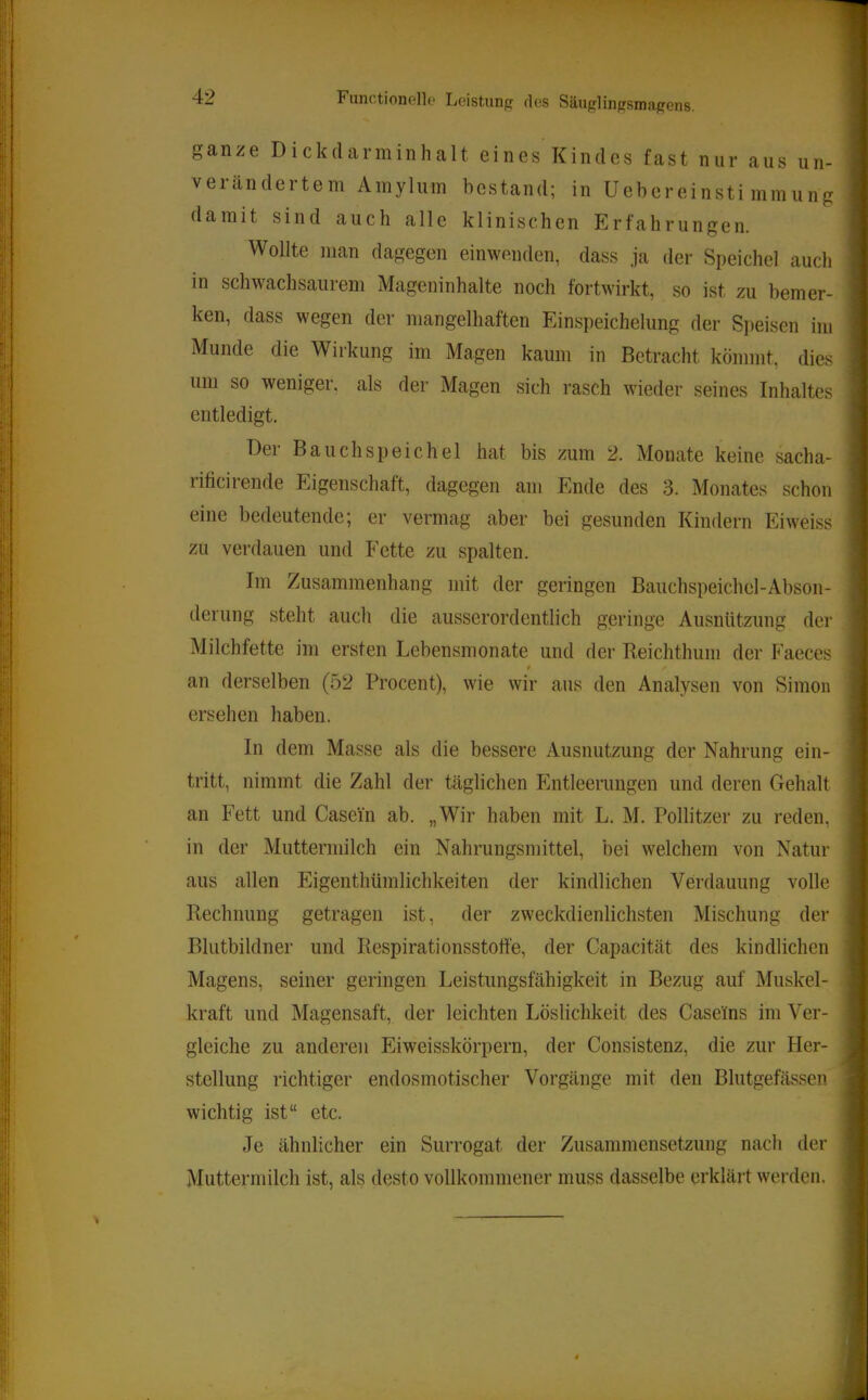 ganze Dickdarminhalt eines Kindes fast nur aus un- verändertem Amylum bestand; in Uebereinsti mmung damit sind auch alle klinischen Erfahrungen. I Wollte man dagegen einwenden, dass ja der Speichel auch in schwachsaurem Mageninhalte noch fortwirkt, so ist zu bemer- ken, dass wegen der mangelhaften Einspeichelung der Speisen im Munde die Wirkung im Magen kaum in Betracht kömmt, dies um so weniger, als der Magen sich rasch wieder seines Inhaltes entledigt. Der Bauchspeichel hat bis zum 2. Monate keine sacha- j riticirende Eigenschaft, dagegen am Ende des 3. Monates schon ' eine bedeutende; er vermag aber bei gesunden Kindern Eiweiss zu verdauen und Fette zu spalten. j Im Zusammenhang mit der geringen Bauchspeichel-Abson- derung steht auch die ausserordentlich geringe Ausnützung der Milchfette im ersten Lebensmonate und der Beichthuni der P'aeces $ an derselben (52 Procent), wie wir aus den Analysen von Simon ersehen haben. In dem Masse als die bessere Ausnutzung der Nahrung ein- tritt, nimmt die Zahl der täglichen Entleerungen und deren Gehalt an Fett und Casein ab. „Wir haben mit L. M. Pollitzer zu reden, in der Muttermilch ein Nahrungsmittel, bei welchem von Natur , aus allen Eigenthümlichkeiten der kindlichen Verdauung volle | Rechnung getragen ist, der zweckdienlichsten Mischung der Ij Blutbildner und Respirationsstotfe, der Capacität des kindlichen |i Magens, seiner geringen Leistungsfähigkeit in Bezug auf Muskel- |i kraft und Magensaft, der leichten Löslichkeit des Caseins im Ver- j gleiche zu anderen Eiweisskörpern, der Consistenz, die zur Her- jl Stellung richtiger endosmotischer Vorgänge mit den Blutgefässen | wichtig ist“ etc. I Je ähnlicher ein Surrogat der Zusammensetzung nach der || Muttermilch ist, als desto vollkommener muss dasselbe erklärt werden. ||