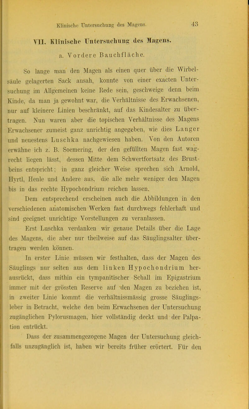 Yll. Kliiiisclio ITiitcrsuclniiig des Magens. a. Vordere Bauchfläche. So lange man den Magen als einen quer über die Wirbel- säule gelagerten Sack ansah, konnte von einer exacten Unter- suchung im Allgemeinen keine Rede sein, geschweige denn beim Kinde, da man ja gewohnt war, die Verhältnisse des Erwachsenen, nur auf kleinere Linien beschränkt, auf das Kindesalter zu über- tragen. Nun waren aber die topischen Verhältnisse des Magens Erwachsener zumeist ganz unrichtig angegeben, wie dies Langer und neuestens Luschka nachgewiesen haben. Von den Autoren erwähne ich z. B. Soemering, der den gefüllten Magen fast wag- recht liegen lässt, dessen Mitte dem Schwertfortsatz des Brust- beins entspricht; in ganz gleicher Weise sprechen sich Arnold, Hyrtl, Heide und Andere aus, die alle mehr weniger den Magen bis in das rechte Hypochondrium reichen lassen. Dem entsprechend erscheinen auch die Abbildungen in den verschiedenen anatomischen Werken fast durchwegs fehlerhaft und sind geeignet unrichtige Vorstellungen zu veranlassen. Ei-st Luschka verdanken wir genaue Details über die Lage des Magens, die aber nur theilweise auf das Säuglingsalter über- tragen werden können. In erster Linie müssen wir festhalten, dass der Magen des Säuglings nur selten aus dem linken Hypochondrium her- ausiückt, dass mithin ein tympanitischer Schall im Epigastrium immer mit der grössten Reserve auf 'den Magen zu beziehen ist, in zweiter Linie kommt die verhältnissmässig grosse Säuglings- leber in Betracht, welche den beim Erwachsenen der Untersuchung zugänglichen Pylonismagen, hier vollständig deckt und der Palpa- tion entiückt. Dass der zusammengezogene Magen der Untersuchung gleich- falls unzugänglich ist, haben wir bereits früher erörtert. Für den