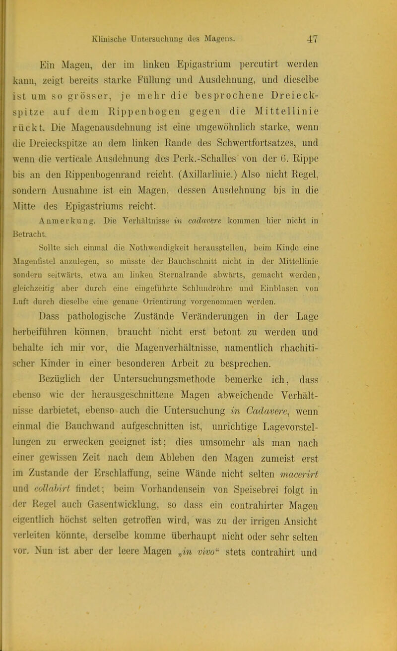 Ein .Magen, der ini linken Ei)igastriiini perciitirt werden kann, zeigt bereits starke Füllung und Ausdehnung, und dieselbe ist um so grösser, je mehr die besprochene Dreieck- spitze auf dem Rippenbogen gegen die Mittellinie rückt. Die Magenausdehnung ist eine ungewöhnlich starke, wenn ilie Dreieckspitze an dem linken Rande des Schwertfortsatzes, und wenn die verticale Ausdehnung des Perk.-Schalles von der (j. Rippe bis an den Rippenbogenrand reicht. (Axillarlinie.) Also nicht Regel, sondern Ausnahme ist ein Magen, dessen Ausdehnung bis in die Alitte des Epigastriums reicht. Anmerkung. Die Verluiltnisse in cadavere kommen hier nicht in Betracht. Sollte sich einmal die Nothwendigkeit herausgtelleu, beim Kinde eine Magentistel anznlegen, so müsste der Bauchschnitt nicht in der Mittellinie sondern seitwärts, etwa am linken Sternalrande abwärts, gemacht werden, gleichzeitig aber durch eine eingeführte Schlundröhre und Einhlasen von Luft durch dieselbe eine genaue Orientirung vorgenommen werden. Dass pathologische Zustände Veränderungen in der Lage herbeiführen können, braucht nicht erst betont zu werden und behalte ich mir vor, die Magenverhältnisse, namentlich rhachiti- scher Kinder in einer besonderen Arbeit zu besprechen. Bezüglich der Untersuchungsmethode bemerke ich, dass ebenso wie der herausgeschnittene Magen abweichende Verhält- nisse darbietet, ebenso auch die Untersuchung in Cadavere^ wenn einmal die Bauchwand aufgeschnitten ist, unrichtige Lagevorstel- lungen zu erwecken geeignet ist; dies umsomehr als man nach einer gewissen Zeit nach dem Ableben den Magen zumeist erst im Zustande der Erschlalfung, seine Wände nicht selten macerirt und collahirt findet; beim Vorhandensein von Speisebrei folgt in fler Regel auch Gasentwicklung, so dass ein contrahirter Magen eigentlich höchst selten getroffen wird, was zu der irrigen Ansicht verleiten könnte, derselbe komme überhaupt nicht oder sehr selten vor. Nun ist aber der leere Magen „in vivo^ stets contrahirt und
