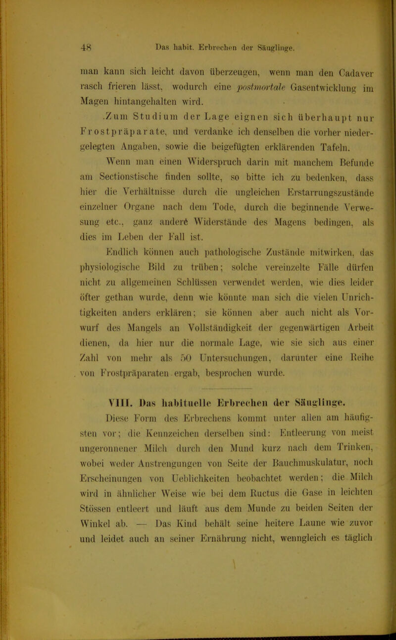 man kann sich leicht davon überzeugen, wenn man den Cadaver rasch frieren lässt, wodurch eine 2wstniortaIe Gasentwicklung im Magen hintangehalten wird. .Zum Studium der Lage eignen sich überhaupt nur Frostpräparate, und verdanke ich denselben die vorher nieder- gelegten Angaben, sowie die beigefügten erklärenden Tafeln. Wenn man einen Widerspruch darin mit manchem Befunde am Sectionstische finden sollte, so bitte ich zu bedenken, dass hier die Verhältnisse durch die ungleichen Erstarriingszustände einzelner Organe nach dem Tode, durch die beginnende \'erwe- sung etc., ganz ändert Widerstände des Magens bedingen, als dies im Leben der Fall ist. Fmdlich können auch i)athologische Zustände mitwirken, das physiologische Bild zu trüben; solche vereinzelte Fälle dürfen nicht zu allgemeinen Schlüssen verwendet werden, wie dies leider öfter gethan wurde, denn wie könnte man sich die vielen Unrich- tigkeiten anders erklären; sie können aber auch nicht als Vor- wurf des Mangels an Vollständigkeit der gegenwärtigen Arbeit dienen, da hier nur die normale Lage, wie sie sich aus einer Zahl von mehr als 50 Untei’suchiingen, darunter eine Reihe von Frosti)räparaten ergab, besprochen wurde. Vlll. Das habituelle Erbrechen der SHuglinge. | Diese Form des Erbrechens kommt unter allen am häufig- sten vor; die Kennzeichen derselben sind: Entleerung von meist ungeronnener Milcli durch den Mund kurz nach dem Trinken, wobei weder Anstrengungen von Seite der Bauchmuskulatur, noch Erscheinungen von Ueblichkeiten beobachtet werden; die Milch wird in ähnlicher Weise wie bei dem Ructus die Gase in leichten ^ Stössen entleert und läuft aus dem Munde zu beiden Seiten der , Winkel ab. — Das Kind behält seine heitei'e Laune wie zuvor und leidet auch an seiner Ernährung nicht, wenngleich es täglich