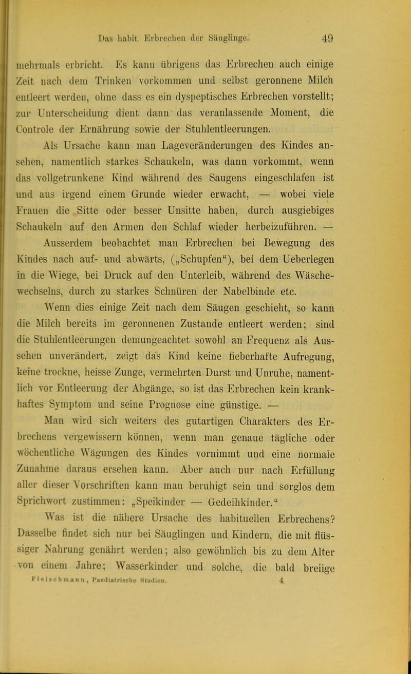 mehrmals erbricht. Es kann übrigens das Erbrechen auch einige Zeit nach dem Trinken Vorkommen und selbst geronnene Milch entleert werden, ohne dass es ein dyspeptisches Erbrechen vorstellt; zur Unterscheidung dient dann das veranlassende Moment, die Controle der Ernährung sowie der Stuhlentleerungen. Als Ursache kann man Lageveränderungen des Kindes an- sehen, namentlich starkes Schaukeln, was dann vorkommt, wenn das vollgetrunkene Kind während des Saugens eingeschlafen ist und aus irgend einem Grunde wieder erwacht, — wobei viele Frauen die Sitte oder besser Unsitte haben, durch ausgiebiges Schaukeln auf den Armen den Schlaf wdeder herbeizuführen. — Ausserdem beobachtet mau Erbrechen bei Bewegung des Kindes nach auf- und abwärts, („Schupfen“), bei dem Ueberlegen in die Wiege, bei Druck auf den Unterleib, während des Wäsche- wechselns, durch zu starkes Schnüren der Nabelbinde etc. Wenn dies einige Zeit nach dem Säugen geschieht, so kann die Milch bereits im geronnenen Zustande entleert werden; sind die Stuhlentleerungeu demungeachtet sowohl an Frequenz als Aus- sehen unverändert, zeigt das Kind keine fieberhafte Aufregung, keine trockne, heisse Zunge, vermehrten Durst und Unruhe, nament- lich vor Entleerung der Abgänge, so ist das Erbrechen kein krank- haftes Symptom und seine Prognose eine günstige. — Man wird sich weiters des gutartigen Charakters des Er- brechens vergewissern können, wenn man genaue tägliche oder wöchentliche Wägungen des Kindes vornimmt und eine normale Zunahme daraus ersehen kann. Aber auch nur nach Erfüllung aller dieser Vorschriften kann man beruhigt sein und sorglos dem Sprichwort zustimmen: „Speikinder — Gedeihkinder.“ Was ist die nähere Ursache des habituellen Erbrechens? Dasselbe findet sich nur bei Säuglingen und Kindern, die mit flüs- siger Nahrung genährt werden; also gewöhnlich bis zu dem Alter von einem Jahre; Wasserkinder und solche, die bald breiige Flcinchmann, l’aediatrigciic Studien. 4