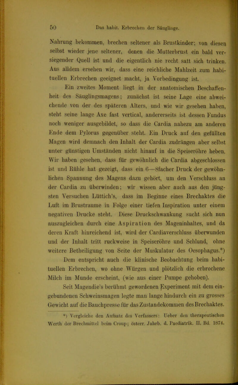 Nahrung bekommen, brechen seltener als Brustkinder; von diesen selbst wieder jene seltener, denen die Mutterbrust ein bald ver- siegender Quell ist und die eigentlich nie recht satt sich trinken. Aus alldem ersehen wir, dass eine reichliche Mahlzeit zum habi- tuellen Erbrechen geeignet macht, ja Vorbedingung ist. Ein zweites Moment liegt in der anatomischen Beschaffen- heit des Säuglingsmagens; zunächst ist seine Lage eine abwei- chende von der des späteren Alters, und wie wir gesehen haben, steht seine lange Axe fast vertical, andererseits ist dessen Fundus noch weniger ausgebildet, so dass die Cardia nahezu am anderen Ende dem Pylorus gegenüber steht. Ein Druck auf den gefüllten Magen wird demnach den Inhalt der Cardia zudrängen aber selbst unter günstigen Umständen nicht hinauf in die Speiseröhre heben. Wir haben gesehen, dass für gew'öhnlich die Cardia abgeschlossen ist und Rühle hat gezeigt, dass ein 6—Sfacher Druck der gewöhn- lichen Spannung des Magens dazu gehört, um den Verschluss an der Cardia zu überwinden; wir wissen aber auch aus den jüng- sten Versuchen Lüttich’s, dass im Beginne eines Brechaktes die Luft im Brustraume in Folge einer tiefen Inspiration unter einem negativen Drucke steht. Diese Druckschwankung sucht sich nun aiiszugleichen durch eine Aspiration des Mageninhaltes, und da deren Kraft hinreichend ist, wird der Cardiaverschluss überwunden und der Inhalt tritt ruckweise in Speiseröhre und Schlund, ohne w'eitere Betheiligung von Seite der Muskulatur des Oesophagus.*) Dem entspricht auch die klinische Beobachtung beim habi- tuellen Erbrechen, wo ohne Würgen und plötzlich die erbrochene Milch im Munde erscheint, (wie aus einer Pumpe gehoben). Seit Magendie’s berühmt gewordenen Experiment mit dem ein- gebundenen Schweinsmagen legte man lange hindurch ein zu grosses Gewicht auf die Bauchpresse für das Zustandekommen des Brechaktes. *) Vergleiche den Aufsatz des Verfassers: lieber den therapeutischen Werth der Brechmittel beim Croup; österr. Jahrb. d. Paediatrik. II. Bd. 1874.