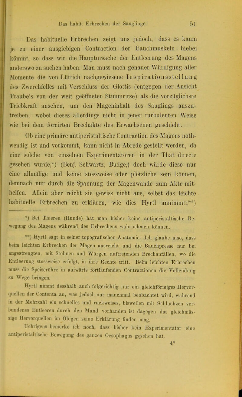Das habituelle Erbrechen zeigt uns jedoch, dass es kaum je zu einer ausgiebigen Contraction der Bauchmuskeln hiebei kömmt, so dass Nvir die Hauptursache der Entleerung des Magens anderswo zu suchen haben. Man muss nach genauer Würdigung aller Momente die von Lüttich nachgewiesene Inspirationsstellung des Zwerchfelles mit Verschluss der Glottis (entgegen der Ansicht Traube’s von der weit geöffneten Stimmritze) als die vorzüglichste Triebkraft ansehen, um den Mageninhalt des Säuglings auszu- treiben, wobei dieses allerdings nicht in jener turbulenten Weise wie bei dem forcirten Brechakte des Erwachsenen geschieht. Ob eine primäre antiperistaltische Contraction des Magens noth- wendig ist und vorkommt, kann nicht in Abrede gestellt werden, da eine solche von einzelnen Experimentatoren in der That directe gesehen wurde,(Benj. Schwartz, Budge,) doch würde diese nur eine allmälige und keine stossweise oder plötzliche sein können, demnach nur durch die Spannung der Magenwände zum Akte mit- helfen. Allein aber reicht sie gewiss nicht aus, selbst das leichte habituelle Erbrechen zu erklären, wie dies Hyrtl annimmt;**) *) Bei Thieren (Hunde) hat man bisher keine antiperistaltiscbe Be- wegung des Magens während des Erbrechens wahrnehmen können. *’*=) Hyrtl sagt in seiner topografischen Anatomie: Ich glaube also, dass beim leichten Erbrechen der Magen ausreicht und die Bauchpi’esse nur bei angestrengten, mit Stöhnen und Würgen auftretenden Brechaufällen, wo die Entleerung stossweise erfolgt, in ihre Rechte tritt. Beim leichten Erbrechen muss die Speiseröhre in aufwärts fortlaufenden Contractionen die Vollendung zu Wege bringen. Hyrtl nimmt desshalb auch folgerichtig nur ein gleichförmiges Hervor- quellen der Contenta an, was jedoch nur manchmal beobachtet wird, während in der Mehrzahl ein schnelles und ruckweises, bisweilen mit Schluchzen ver- bundenes Entleeren durch den Mund vorhanden ist dagegen das gleichmäs- sige Hen-orqucllen im Obigen seine Erklärung finden mag. Lebrigens bemerke ich noch, dass bisher kein Exiierimentator eine antiperistahische Bewegung des ganzen Oesophagus gesehen hat. 4*