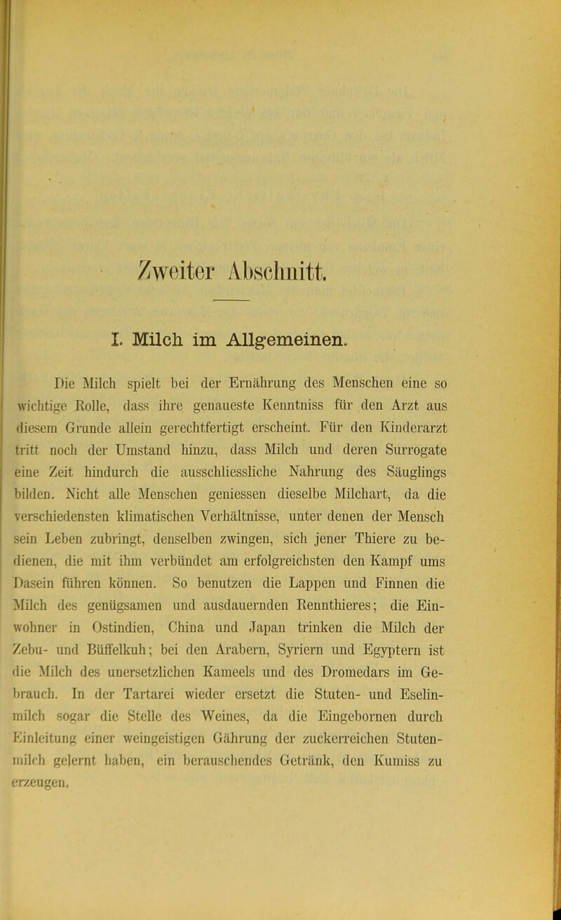 Zweiter Abschnitt. I. Milcli im Allgemeinen. Die Milch spielt bei der Ernährung des Menschen eine so wichtige Kolle, dass ihre genaueste Kenntniss für den Arzt aus diesem Grunde allein gerechtfertigt erscheint. Für den Kinderarzt tritt noch der Umstand hinzu, dass Milch und deren Surrogate eine Zeit hindurch die ausschliessliche Nahrung des Säuglings bilden. Nicht alle Menschen geniessen dieselbe Milchart, da die verschiedensten klimatischen Verhältnisse, unter denen der Mensch sein Leben zubringt, denselben zwingen, sich jener Thiere zu be- dienen, die mit ihm verbündet am erfolgreichsten den Kampf ums Dasein führen können. So benutzen die Lappen und Finnen die Milch des genügsamen und ausdauernden Kennthieres; die Ein- wohner in Ostindien, China und Japan trinken die Milch der Zebu- und Büffelkuh; bei den Arabern, Syriern und Egyptern ist die Milch des unersetzlichen Kameels und des Dromedars im Ge- brauch. In der Tartarei wieder ersetzt die Stuten- und Eselin- milch sogar die Stelle des Weines, da die Eingebornen durch Einleitung einer weingeistigen Gährung der zuckerreichen Stuten- milch gelernt haben, ein berauschendes Getränk, den Kumiss zu erzeugen,