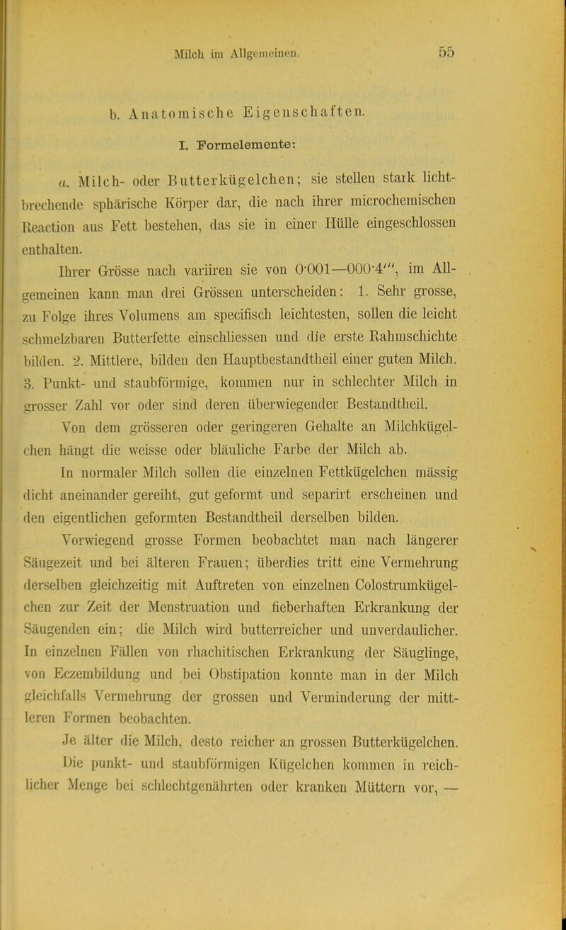 b. Anatomische Eigenschaften. I. Formelemonte: u. Milch- oder Bntterkügelchen; sie stellen stark licht- brechende sphärische Körper dar, die nach ihrer microchemischen Reaction aus Fett bestehen, das sie in einer Hülle eingeschlossen enthalten. Ihrer Grösse nach variiren sie von O’OOl—000’4', im All- gemeinen kann man drei Grössen unterscheiden: 1. Sehr grosse, zu Folge ihres Volumens am specifisch leichtesten, sollen die leicht schmelzbaren Butterfette einschliessen und die erste Rahmschichte , 1 bilden. 2. Mittlere, bilden den Hauptbestandtheil einer guten Milch. 3. Punkt- und staubförmige, kommen nur in schlechter Milch in gi-osser Zahl vor oder sind deren überwiegender Bestandtheil. Von dem grösseren oder geringeren Gehalte an Milchkügel- chen hängt die weisse oder bläuliche Farbe der Milch ab. In normaler Milch sollen die einzelnen Fettkügelchen mässig dicht aneinander gereiht, gut geformt und separirt erscheinen und den eigentlichen geformten Bestandtheil derselben bilden. Vorwiegend gi’osse Formen beobachtet man nach längerer Säugezeit und bei älteren Frauen; überdies tritt eine Vermehrung derselben gleichzeitig mit Auftreten von einzelnen Colostrumkügel- chen zur Zeit der Menstruation und fieberhaften Erkrankung der Säugenden ein; die Milch wird butterreicher und unverdaulicher. In einzelnen Fällen von rhachitischen Erkrankung der Säuglinge, von Eczembildung und bei Obstipation konnte man in der Milch gleichfalls Vermehrung der grossen und Verminderung der mitt- leren Formen beobachten. Je älter die Milch, desto reicher an grossen Butterkügelchen. Die punkt- und staubförmigen Kügelchen kommen in reich- licher Menge bei schlechtgcnährten oder kranken Müttern vor, —