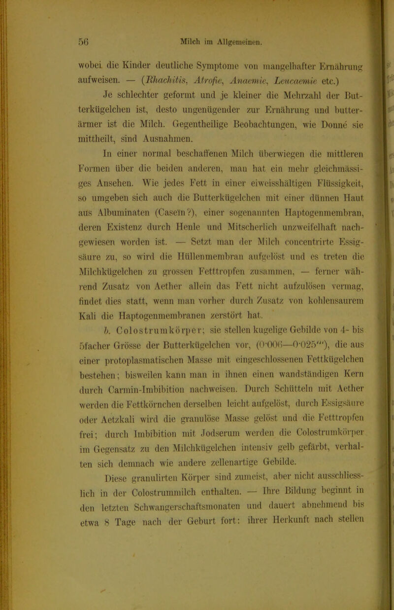 wobei die Kinder deutliche Symptome von mangelhafter Eniährung aufweisen. — {Ilhachitis, Atrofie^ Anaemic^ Leucacniic etc.) Je schlechter geformt und je kleiner die Mehrzahl der But- terkügelchen ist, desto ungenügender zur Ernährung und butter- ärmer ist die Milch. Gegentheilige Beobachtungen, wie Donne sie mittheilt, sind Ausnahmen. In einer normal beschaffenen Milch überwiegen die mittleren Formen über die beiden anderen, mau hat ein mehr gleichmässi- ges Ansehen. Wie jedes Fett in einer eiweisshältigen Flüssigkeit, so umgeben sich auch die Butterkügelchen mit einer dünnen Haut aus Albuminaten (Casein?), einer sogenannten Haptogemnembran, deren Existenz durch Heule und Mitscherlich unzweifelhaft nach- gewiesen worden ist. — Setzt man der Milch concentrirte Essig- säure zu, so wird die Hüllenmembran aufgelöst und es treten die Milchkügelchen zu grossen Fetttropfen zusammen, — ferner wäh- rend Zusatz von Aether allein das Fett nicht aufzulösen vermag, findet dies statt, wenn man vorher durch Zusatz von kohleiisaurem Kali die Haptogenmembranen zerstört hat. h. C 010 s t r u m k ö rp e r; sie stellen kugelige Gebilde von 4- bis 5facher Grösse der Butterkügelchen vor, (0-006—0'025')) diß ^.us einer protoplasmatischen Masse mit eingeschlossenen Fettkügelchen bestehen; bisweilen kann man in ihnen einen wandständigen Kern durch Carmin-Imbibition nachweisen. Durch Schütteln mit Aether werden die Fettkörnchen derselben leicht aufgelöst, durch Essig.‘^äure oder Aetzkali wird die granulöse Masse gelöst und die Fetttropfeii frei; durch Imbibition mit Jodserum werden die Colostrumkör])er im Gegensatz zu den Milchkügelchen intensiv gelb gefärbt, verhal- ten sich demnach wie andere zellenartige Gebilde. Diese granulirten Körper sind zumeist, aber nicht ausschliess- lich in der Colostrummilch enthalten. — Ihre Bildung beginnt in den letzten Schwangerschaftsmonaten und dauert abnehmend bis etwa 8 Tage nach der Geburt fort: ihrer Herkunft nach stellen