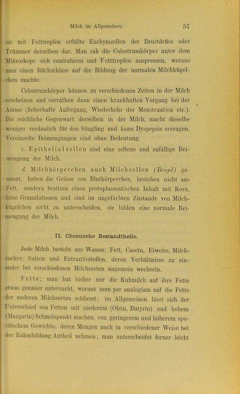 sie mit Fetttropfeii ei'füllte Enchymzellen der Brustdrüse oder Trümmer derselben dar. Man sah die Colostrumkörper unter dem Mikroskope sich contrahircn und Fetttropfen auspressen, woraus man einen Rückschluss auf die Bildung der normalen Milchkügel- ■ chen machte. Colostrumkörper können zu verschiedenen Zeiten in der Milch I «•scheinen und.verrathen dann einen krankhaften Vorgang beider .Vmme (tieberhafte Aufregung, Wiederkehr der Menstruation etc.). Pie reichliche Gegenwart derselben in der Milch, macht dieselbe ■ weniger verdaulich für den Scäugling und kann Dyspepsie erzeugen. Vereinzelte Beimengungen sind ohne Bedeutung. c. Epithelial zellen sind eine seltene und zufällige Bei- ■ mengung der Milch. (1. Milchkörperchen auch Milchzellen (Beigel) ge- nannt, haben die Grösse von Blutkörperchen, bestehen nicht aus Fett, sondern besitzen einen protoplasmatischen Inhalt mit Kern, ’ feine Granulationen und sind im ungefärbten Zustande von Milch- kügelchen nicht zu unterscheiden, sie bilden eine normale Bei- mengung der Milch. II. Chemische Bestandtheile. Jede Milch besteht aus Wasser, Fett, Casein, Eiweiss, Milch- zucker, Salzen und Extractivstoflen, deren Verhältnisse zu ein- ander bei verschiedenen Milchsorten ungemein wechseln. Fette; man hat bisher nur die Kuhmilch auf ihre Fette etwas genauer untersucht, woraus man per analogiam auf die Fette der anderen Milchsorten schliesst; im Allgemeinen lässt sich der linterschierl von Fetten mit niederem (Olein, Butyrin) und hohem (Margarin) Schmelzpunkt machen, von geringerem und höherem spe- cifi.schern Gewichte, deren Mengen auch in verschiedener Weise bei der Rahmbildung Antheil nehmen; man unterscheidet ferner leicht