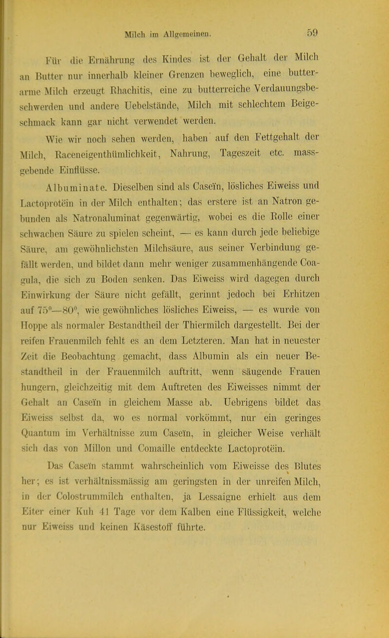 Für die Ernälirung des Kindes ist der Gelialt der Milch an Butter nur innerhalb kleiner Grenzen beweglich, eine biittei- arnie Milch erzeugt Rhachitis, eine zu butterreiche Verdauungsbe- schwerden und andere Uebelstände, Milch mit schlechtem Beige- schmack kann gar nicht verwendet werden. Wie wir noch sehen werden, haben auf den Fettgehalt der ^lilch, Raceneigenthümlichkeit, Nahrung, Tageszeit etc. mass- gebende Eintlüsse. Albuminate. Dieselben sind als Casein, lösliches Eiweiss und Lactoprotein in der Milch enthalten’, das erstere ist an Natron ge- bunden als Natronaluminat gegenwärtig, wobei es die Bolle einer schwachen Säure zu spielen scheint, — es kann durch jede beliebige Säure, am gewöhnlichsten Milchsäure, aus seiner Verbindung ge- fällt werden, und bildet dann mehr weniger zusammenhängende Coa- gula, die sich zu Boden senken. Das Eiweiss wird dagegen durch Einwirkung der Säure nicht gefällt, gerinnt jedoch bei Erhitzen auf 75®—80®, wie gewöhnliches lösliches Eiweiss, — es wurde von Hoppe als normaler Bestandtheil der Thiermilch dargestellt. Bei der reifen Frauenmilch fehlt es an dem Letzteren. Man hat in neuester Zeit die Beobachtung gemacht, dass Albumin als ein neuer Be- standtheil in der Frauenmilch auftritt, wenn säugende Frauen hungern, gleichzeitig mit dem Auftreten des Eiweisses nimmt der Gehalt an Casein in gleichem Masse ab. Uebrigens bildet das Eiweiss selbst da, wo es normal vorkömmt, nur ein geringes Quantum im Verhältnisse zum Casetn, in gleicher Weise verhält sich das von Millon und Coniaille entdeckte Lactoprotein. Das Casein stammt wahrscheinlich vom Eiweisse des Blutes her; es ist verhältnissmässig am geringsten in der unreifen Milch, in der Colostrummilch enthalten, ja Lessaigne erhielt aus dem Eiter einer Kuh 41 Tage vor dem Kalben eine Flüssigkeit, welche nur Eiweiss und keinen Käsestoff führte.