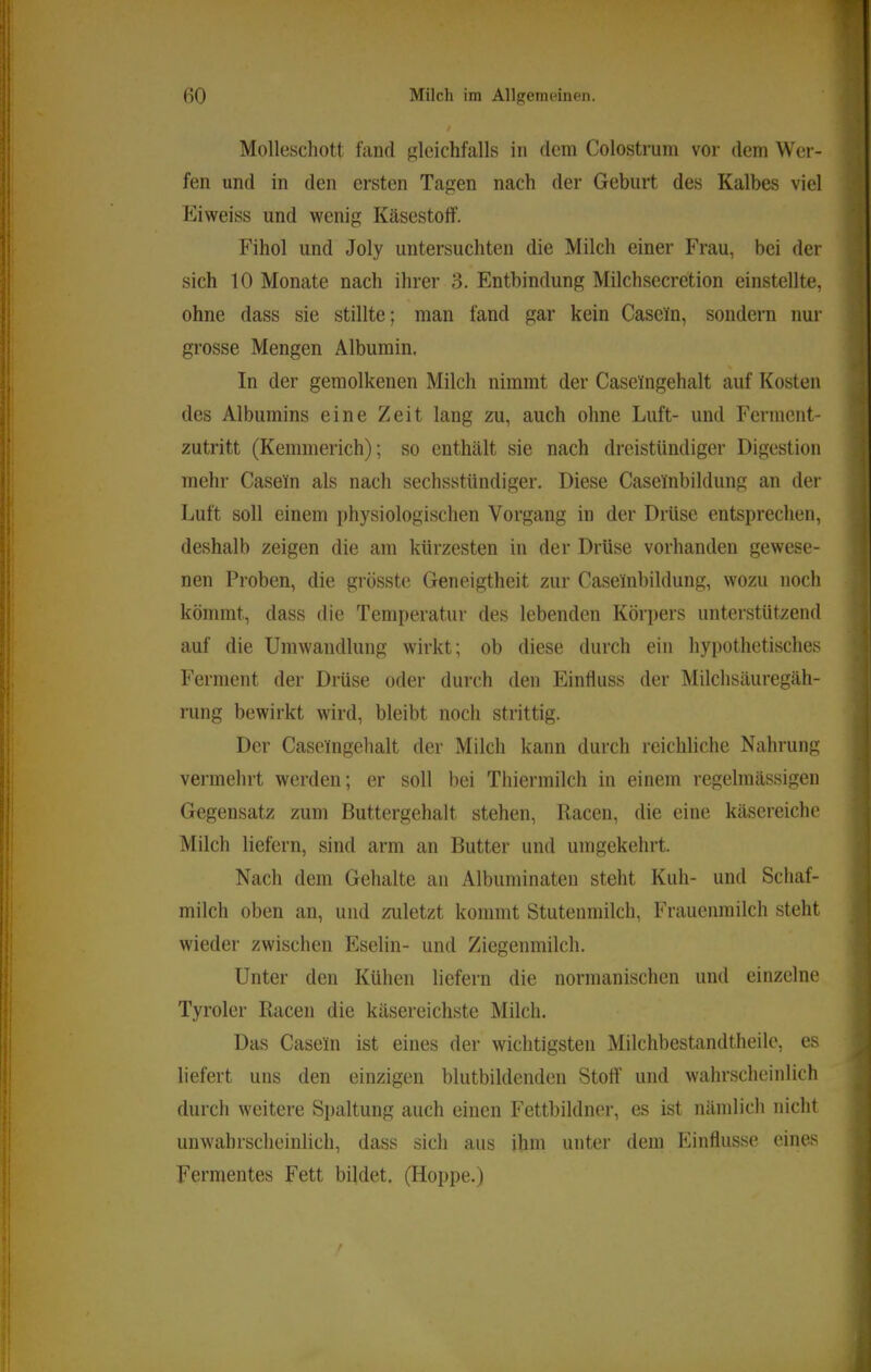 Molleschott fand gleichfalls in dem Colostrum vor dem Wer- fen und in den ersten Tagen nach der Geburt des Kalbes viel Eiweiss und wenig Käsestoif. Fihol und Joly untersuchten die Milch einer Frau, bei der sich 10 Monate nach ihrer 3. Entbindung Milchsecretion einstellte, ohne dass sie stillte; man fand gar kein Casein, sondern nur grosse Mengen Albumin. In der gemolkenen Milch nimmt der Caseingehalt auf Kosten des Albumins eine Zeit lang zu, auch ohne Luft- und Ferment- zutritt (Kemmerich); so enthält sie nach dreistündiger Digestion mehr Casein als nach sechsstündiger. Diese Caselnbildung an der Luft soll einem physiologischen Vorgang in der Drüse entsprechen, deshalb zeigen die am kürzesten in der Drüse vorhanden gewese- nen Proben, die grösste Geneigtheit zur Caselnbildung, wozu noch kömmt, dass die Temperatur des lebenden Körpers unterstützend auf die Umwandlung wirkt; ob diese durch ein hypothetisches Ferment der Drüse oder durch den EinÜuss der Milchsäuregäh- rung bewirkt wird, bleibt noch strittig. Der Caselngelialt der Milch kann durch reichliche Nahrung vermehrt werden; er soll bei Thiermilch in einem regelmässigen Gegensatz zum Buttergehalt stehen, Racen, die eine käscreiche Milch liefern, sind arm an Butter und umgekehrt. Nach dem Gehalte an Albuminaten steht Kuh- und Schaf- milch oben an, und zuletzt kommt Stutenmilch, Frauenmilch steht wieder zwischen Eselin- und Ziegenmilch. Unter den Kühen liefern die normanischen und einzelne Tyroler Racen die käsereichste Milch. Das Casein ist eines der wichtigsten Milchbestandtheile, es liefert uns den einzigen blutbildenden Stoff und wahrscheinlich durch weitere Spaltung auch einen Fettbildner, es ist nämlich nicht unwahrscheinlich, dass sich aus ihm unter dem Einffusse eines Fermentes Fett bildet, (Hoppe.)