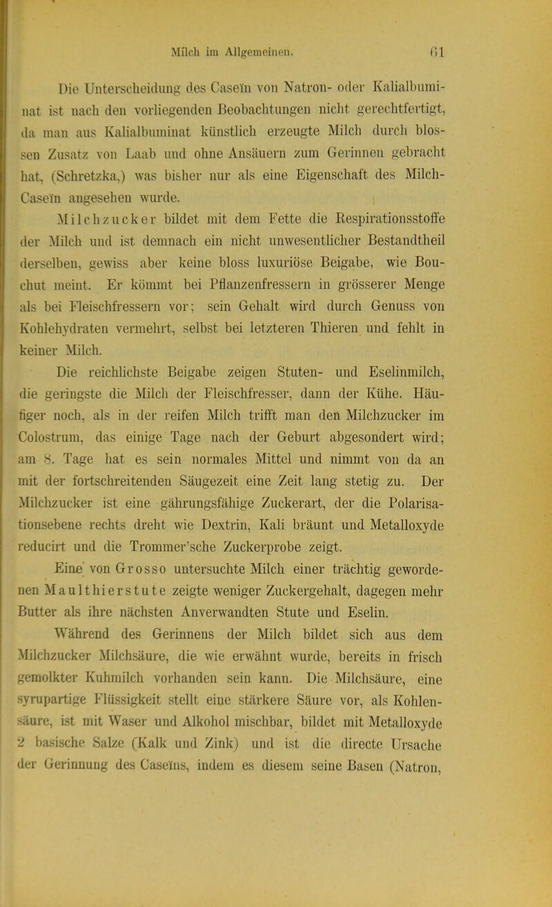 Die Unterscheidung des Caseün von Natron- oder Kalialhumi- nat ist nach den vorliegenden Beobachtungen nicht gerechtfertigt, ila man aus Kalialbuminat künstlich erzeugte Milch durch blos- sen Zusatz von Laab und ohne Ansäuern zum Gerinnen gebracht hat, (Schretzka,) was bisher nur als eine Eigenschaft des Milch- Casein angesehen wurde. Milchzucker bildet mit dem Fette die Kespirationsstoife der Milch und ist demnach ein nicht unwesentlicher Bestandtheil derselben, gewiss aber keine bloss luxuriöse Beigabe, wie Bou- chut meint. Er kömmt bei Pflanzenfressern in grösserer Menge als bei Fleischfressern vor; sein Gehalt wird durch Genuss von Kohlehj'draten vermehrt, selbst bei letzteren Thieren und fehlt in keiner Milch. Die reichlichste Beigabe zeigen Stuten- und Eselinmilch, die geringste die Milch der Fleischfresser, dann der Kühe. Häu- figer noch, als in der reifen Milch trifft man den Milchzucker im Colostrum, das einige Tage nach der Geburt abgesondert wird; am 8. Tage hat es sein normales Mittel und nimmt von da an mit der fortschi-eitenden Säugezeit eine Zeit lang stetig zu. Der Milchzucker ist eine gährungsfähige Zuckerart, der die Polarisa- tionsebene rechts dreht wie Dextrin, Kali bräunt und Metalloxyde reducirt und die Trommer’sche Zuckerprobe zeigt. Eine'von Grosso untersuchte Milch einer trächtig geworde- nen Maulthierstute zeigte weniger Zuckergehalt, dagegen mehr Butter als ihre nächsten Anverwandten Stute und Eselin. Während des Gerinnens der Milch bildet sich aus dem Milchzucker Milchsäure, die wie erwähnt wurde, bereits in frisch gemolkter Kuhmilch vorhanden sein kann. Die Milchsäure, eine syrupartige Flüssigkeit stellt eine stärkere Säure vor, als Kohlen- .säure, i.st mit Waser und Alkohol mischbar, bildet mit Metalloxyde *2 basische Salze (Kalk und Zink) und ist die directe Ursache der Gerinnung des Caseins, indem es diesem seine Basen (Natron,