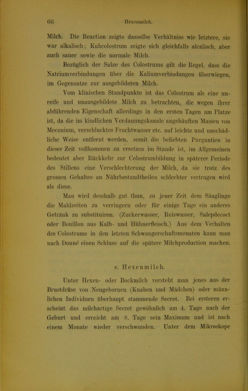 Milch. Die Reaction zeigte dasselbe Verhältniss wie letztere, sie war alkalisch; Kuhcolostrum zeigte sich gleichfalls alcalisch, aber auch sauer sowie die normale Milch. Bezüglich der Salze des Colostrums gilt die Regel, dass die Natriumverbindungen über die Kaliumverbindungen überwiegen, im Gegensätze zur ausgebildeten Milch. Vom klinischen Standpunkte ist das Colostrum als eine un- reife und unausgebildete Milch zu betrachten, die wegen ihrer abführenden Eigenschaft allerdings in den ersten Tagen am Platze ist, da die im kindlichen Verdauungskanale angehäuften Massen von Meconium, verschlucktes Fruchtwasser etc. auf leichte und unschäd- liche Weise entfernt werden, somit die beliebten Purgantien in dieser Zeit vollkommen zu ersetzen im Stande ist, im Allgemeinen bedeutet aber Rückkehr zur Colostrumbildung in späterer Periode des Stillens eine Verschlechterung der Milch, da sie trotz des grossen Gehaltes an Nährbestandtheilen schlechter vertragen wird als diese. Man wird desshalb gut thun, zu jener Zeit dem Säuglinge die Mahlzeiten zu verringern oder für einige Tage ein anderes Getränk zu substituiren. (Zuckerwasser, Reiswasser, Salepdecoct oder Bouillon aus Kalb- und Hühnerfleisch.) Aus dem Verhalten des Colostrums in den letzten Schwangerschaftsmonaten kann man nach Donne einen Schluss auf die spätere Milchproduction machen. e. Hexenmilch. Unter Hexen- oder Bockmilch versteht man jenes aus der Brustdrüse von Neugebornen (Knaben und Mädchen) oder männ- lichen Individuen überhaupt stammende Secret. Bei ersteren er- scheint das inilchartige Sccret gewöhnlich am 4. Tage nach der Geburt und erreicht am 8. Tage sein Maximum und ist nach einem Monate wieder versclnvunden. Unter dem Mikroskoi)e
