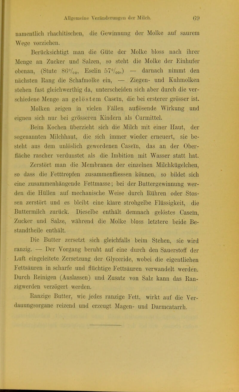 Alljjouieiue N'enlmU-niiigen di*r Milch. (j{) luimeiitlicli rluicliitisclien, die Gewinimiig der Molke auf saurem AVege vorzielieii. Beriicksiclitigt man die Güte der Molke bloss nach ihrer Menge an Zucker und Salzen, so steht die Molke der Einhufer obenan, (Stute SGVoo, Eselin 57“/oo,) — darnach nimmt den nächsten Eang die Schafmolke ein, — Ziegen- und Kuhmolken stehen fast gleichwerthig da, unterscheiden sich aber durch die ver- schiedene Menge an gelöstem Casein, die bei ersterer grösser ist. Alolken zeigen in vielen Fällen auflösende Wirkung und eignen sich nur bei grösseren Kindern als Curmittel. Beim Kochen überzieht sich die Milch mit einer Haut, der sogeuanuten Milchhaut, die sich immer wieder erneuert, sie be- steht aus dem unlöslich gewordenen Casein, das an der Ober- fläche rascher verdunstet als die Imbition mit Wasser statt hat. Zerstört man die Membranen der einzelnen Milchkügelchen, so dass die Fetttropfen zusammenfliessen können, so bildet sich eine zusammenhängende Fettmasse; bei der Buttergewinnung wer- den die Hüllen auf mechanische Weise durch Rühren oder Stos- sen zerstört und es bleibt eine klare strohgelbe Flüssigkeit, die Buttermilch zurück. Dieselbe enthält demnach gelöstes Casein, Zucker und Salze, während die Molke bloss letztere beide Be- standtheile enthält. Die Butter zersetzt sich gleichfalls beim Stehen, sie wird ranzig. — Der Vorgang beruht auf eine durch den Sauerstoff der Luft eingeleitete Zersetzung der Glyceride, wobei die eigentliehen Fettsäuren in scharfe und flüchtige Fettsäuren verwandelt werden. Durch Reinigen (Auslassen) und Zusatz von Salz kann das Ran- zigwerden verzögert werden. Ranzige Butter, wie jedes ranzige Fett, wirkt auf die Ver- dauungsorgane reizend und erzeugt Magen- und Darmcatarrh.